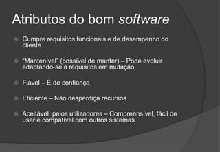 Atributos do bom softwareCumpre requisitos funcionais e de desempenho do cliente“Mantenível” (possível de manter) – Pode evoluir adaptando-se a requisitos em mutaçãoFiável – É de confiançaEficiente – Não desperdiça recursosAceitável  pelos utilizadores – Compreensível, fácil de usar e compatível com outros sistemas2009/201029Engenharia do Software I