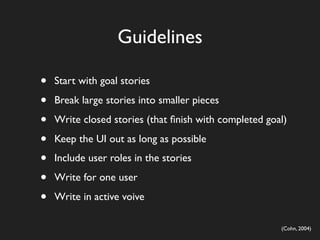 Guidelines

•   Start with goal stories

•   Break large stories into smaller pieces

•   Write closed stories (that ﬁnish with completed goal)

•   Keep the UI out as long as possible

•   Include user roles in the stories

•   Write for one user

•   Write in active voive

                                                       (Cohn, 2004)
 