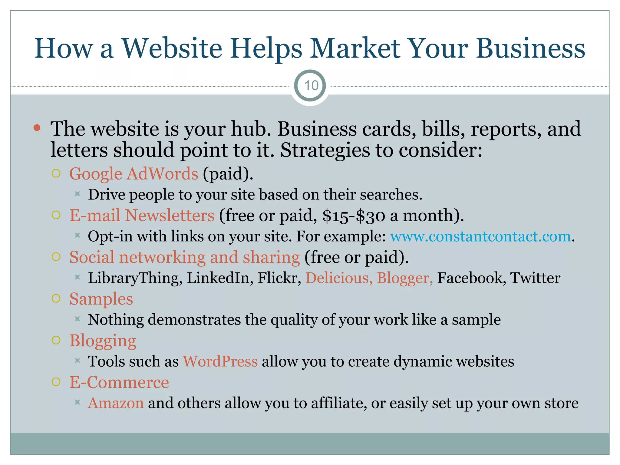 How a Website Helps Market Your Business The website is your hub. Business cards, bills, reports, and letters should point to it. Strategies to consider: Google AdWords  (paid). Drive people to your site based on their searches. E-mail Newsletters  (free or paid, $15-$30 a month).  Opt-in with links on your site. For example:  www.constantcontact.com . Social networking and sharing  (free or paid). LibraryThing, LinkedIn, Flickr,  Delicious,   Blogger,  Facebook, Twitter  Samples Nothing demonstrates the quality of your work like a sample Blogging Tools such as  WordPress  allow you to create dynamic websites E-Commerce Amazon  and others allow you to affiliate, or easily set up your own store 