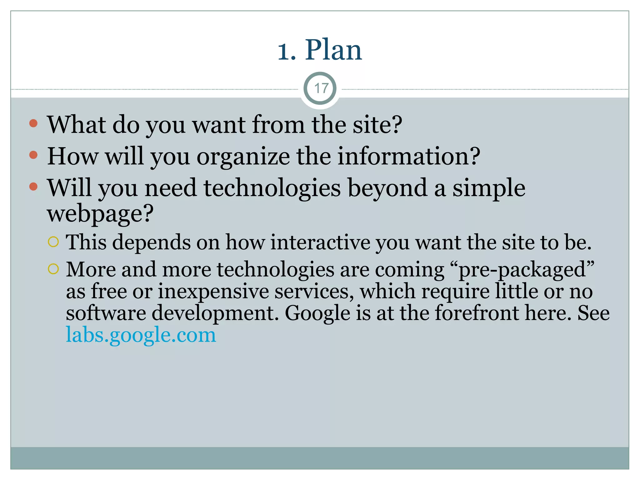 1. Plan What do you want from the site? How will you organize the information? Will you need technologies beyond a simple webpage?  This depends on how interactive you want the site to be. More and more technologies are coming “pre-packaged” as free or inexpensive services, which require little or no software development. Google is at the forefront here. See  labs.google.com  