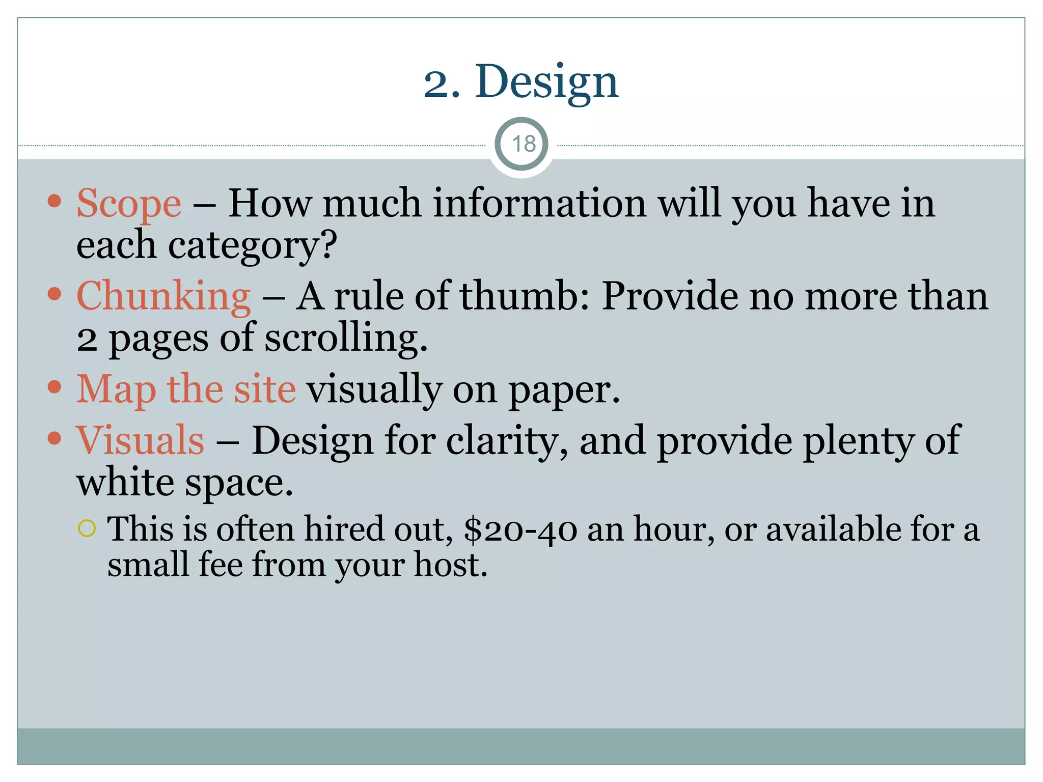 2. Design Scope  – How much information will you have in each category? Chunking  – A rule of thumb: Provide no more than 2 pages of scrolling. Map the site  visually on paper. Visuals  – Design for clarity, and provide plenty of white space.  This is often hired out, $20-40 an hour, or available for a small fee from your host. 