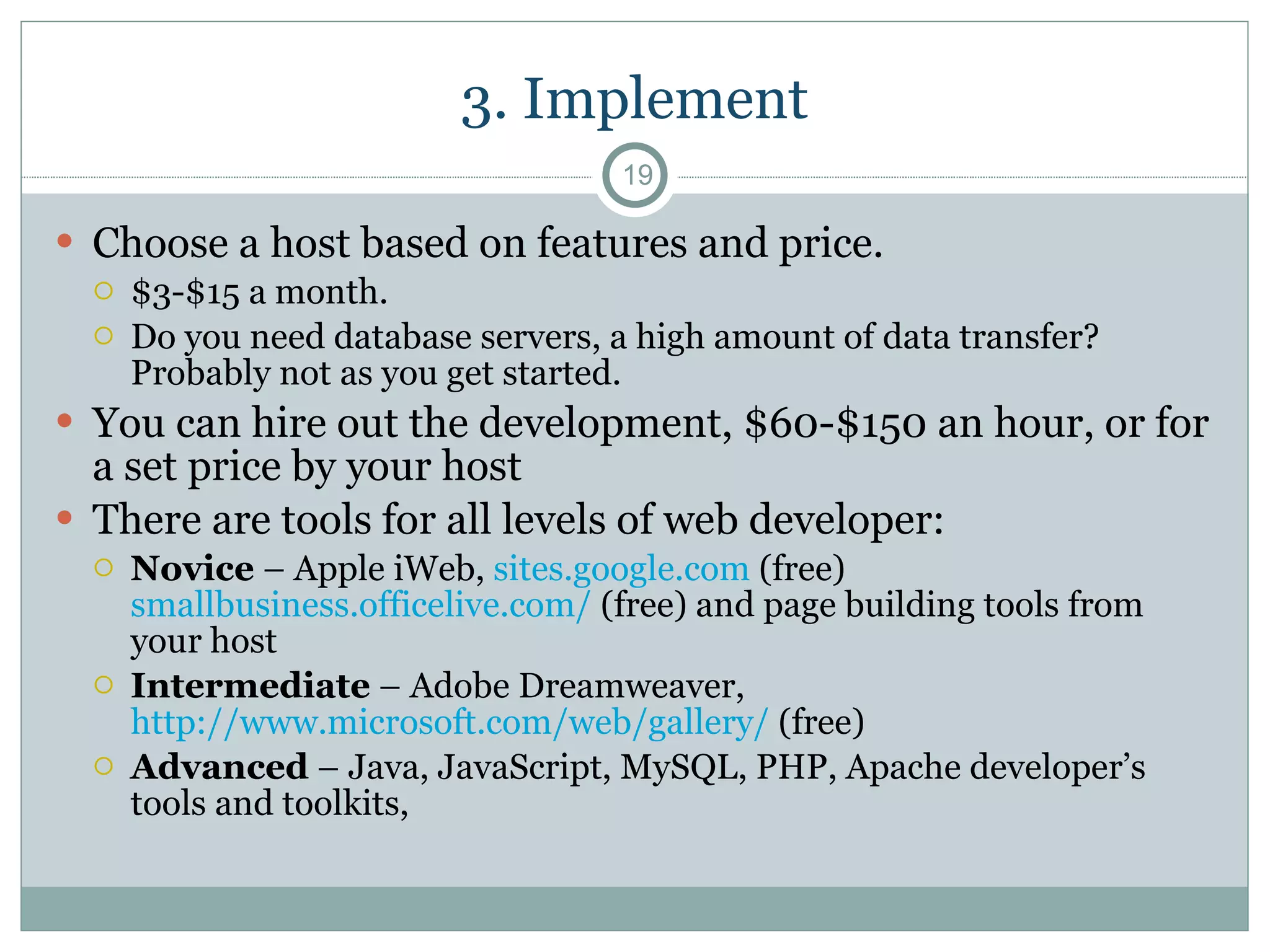 3. Implement Choose a host based on features and price.  $3-$15 a month.  Do you need database servers, a high amount of data transfer? Probably not as you get started. You can hire out the development, $60-$150 an hour, or for a set price by your host There are tools for all levels of web developer: Novice  – Apple iWeb,  sites.google.com  (free)  smallbusiness.officelive.com/  (free) and page building tools from your host Intermediate  – Adobe Dreamweaver,  http://www.microsoft.com/web/gallery/  (free) Advanced  – Java, JavaScript, MySQL, PHP, Apache developer’s tools and toolkits,  
