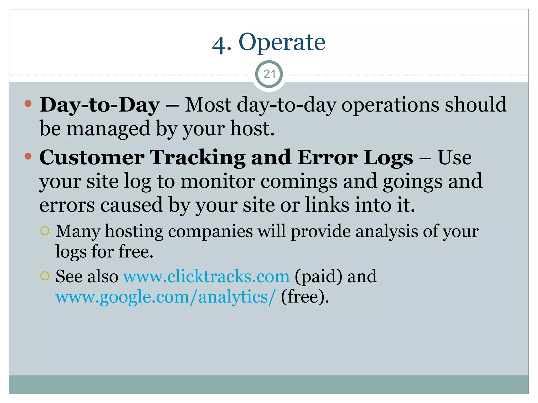 4. Operate Day-to-Day –  Most day-to-day operations should be managed by your host. Customer Tracking and Error Logs  – Use your site log to monitor comings and goings and errors caused by your site or links into it.  Many hosting companies will provide analysis of your logs for free.  See also  www.clicktracks.com  (paid) and  www.google.com/analytics/  (free). 