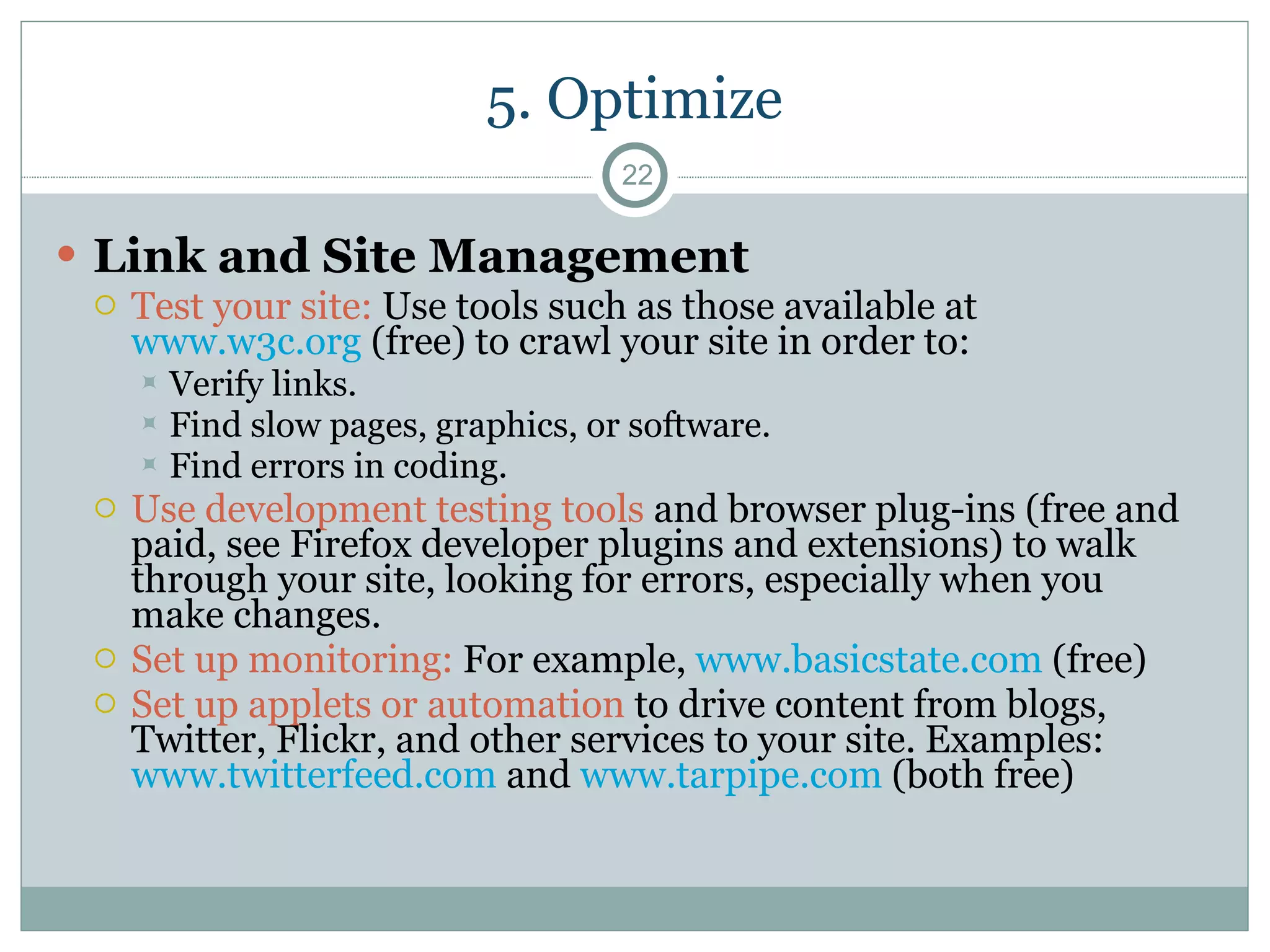5. Optimize Link and Site Management Test your site:  Use tools such as those available at  www.w3c.org  (free) to crawl your site in order to:  Verify links. Find slow pages, graphics, or software. Find errors in coding. Use development testing tools  and browser plug-ins (free and paid, see Firefox developer plugins and extensions) to walk through your site, looking for errors, especially when you make changes. Set up monitoring:  For example,  www.basicstate.com  (free) Set up applets or automation  to drive content from blogs, Twitter, Flickr, and other services to your site. Examples:  www.twitterfeed.com  and  www.tarpipe.com  (both free) 