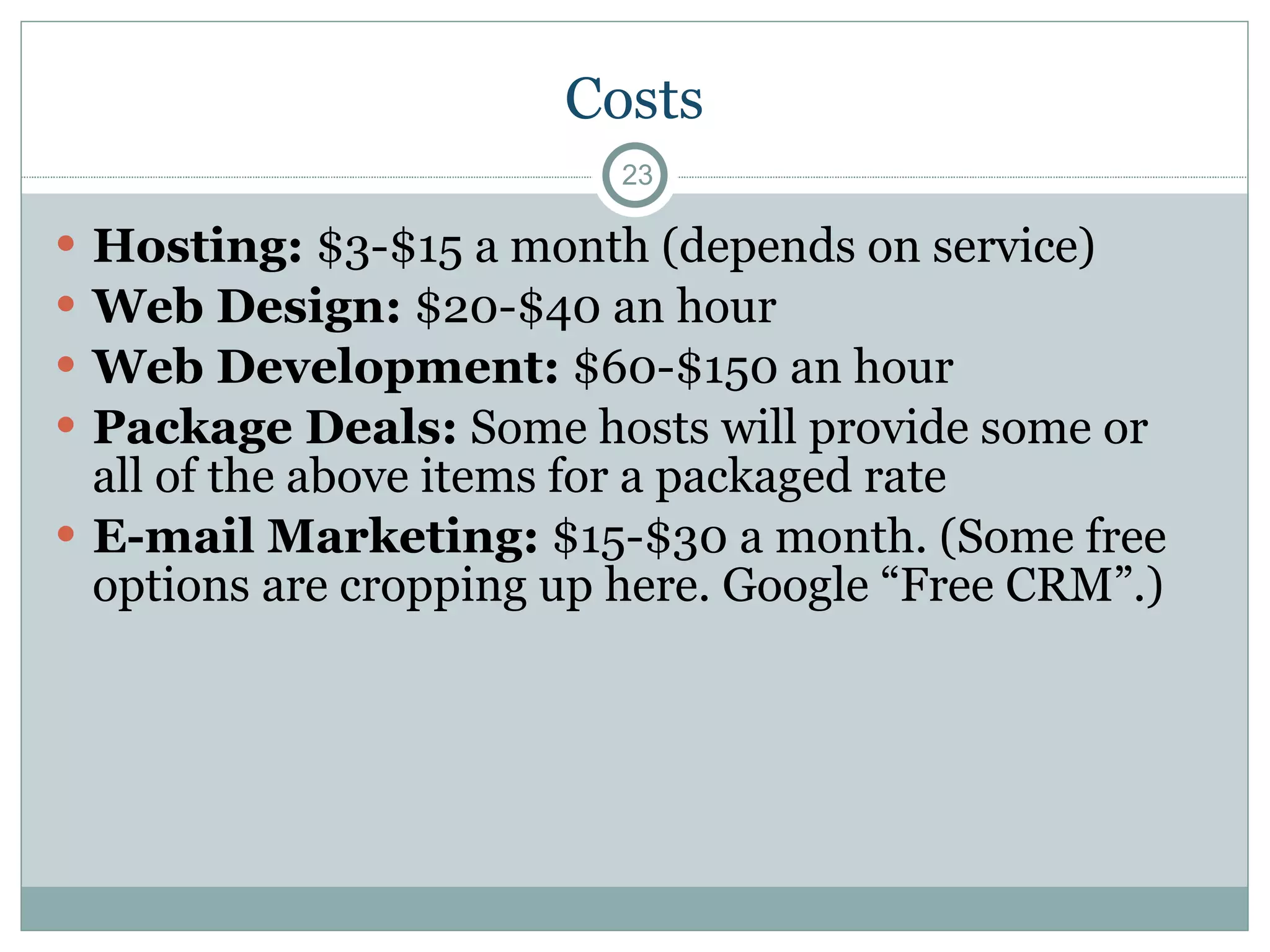 Costs Hosting:  $3-$15 a month (depends on service) Web Design:  $20-$40 an hour  Web Development:  $60-$150 an hour Package Deals:  Some hosts will provide some or all of the above items for a packaged rate E-mail Marketing:  $15-$30 a month. (Some free options are cropping up here. Google “Free CRM”.) 