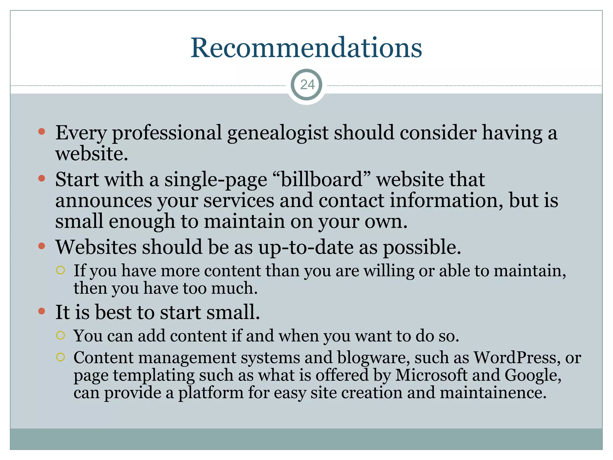 Recommendations Every professional genealogist should consider having a website. Start with a single-page “billboard” website that announces your services and contact information, but is small enough to maintain on your own.  Websites should be as up-to-date as possible.  If you have more content than you are willing or able to maintain, then you have too much. It is best to start small.  You can add content if and when you want to do so. Content management systems and blogware, such as WordPress, or page templating such as what is offered by Microsoft and Google, can provide a platform for easy site creation and maintainence. 