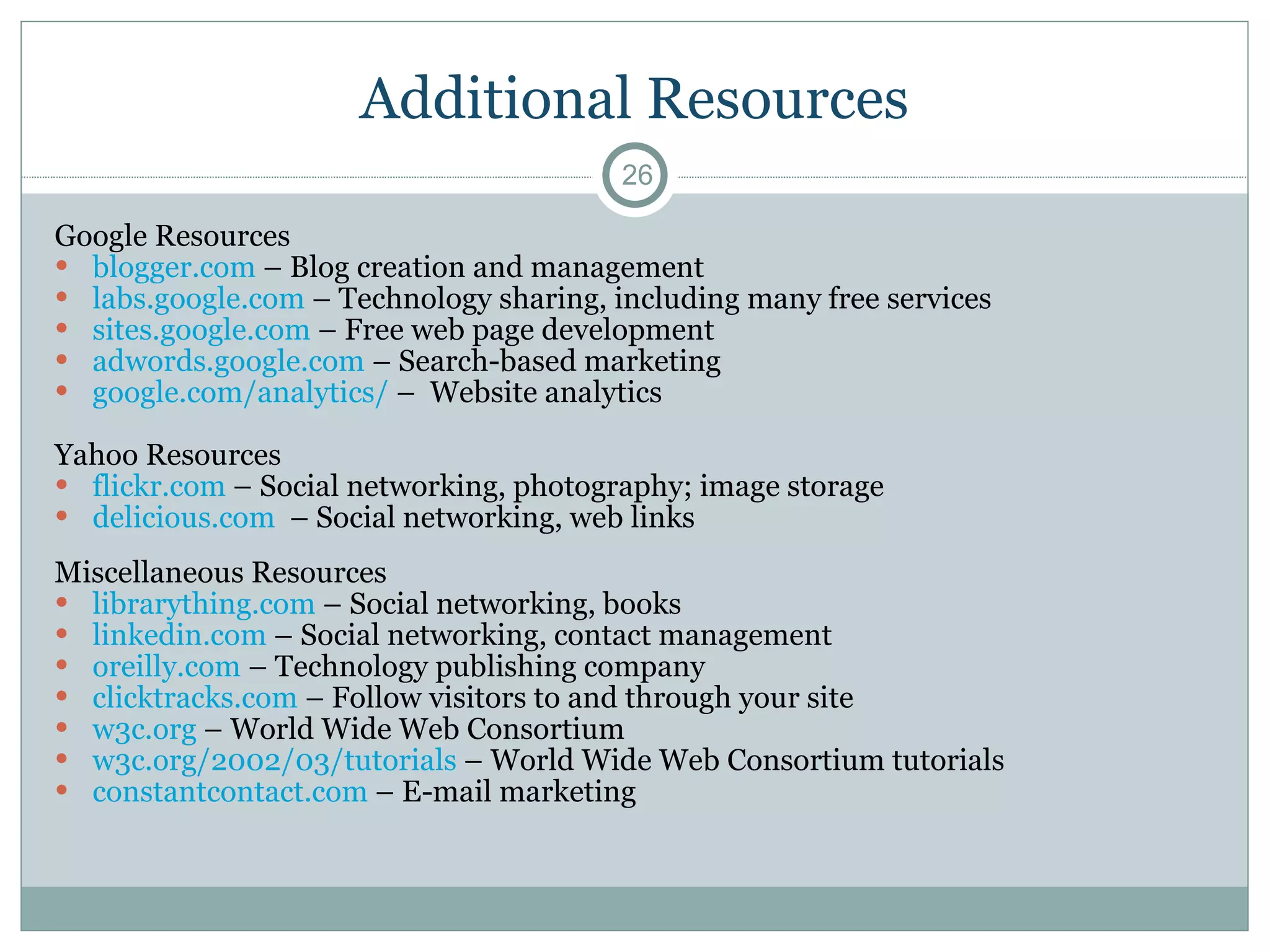 Additional Resources Google Resources  blogger.com  – Blog creation and management labs.google.com  – Technology sharing, including many free services sites.google.com  – Free web page development adwords.google.com  – Search-based marketing  google.com/analytics/  –  Website analytics Yahoo Resources  flickr.com  – Social networking, photography; image storage delicious.com   – Social networking, web links Miscellaneous Resources  librarything.com  – Social networking, books  linkedin.com  – Social networking, contact management oreilly.com  – Technology publishing company clicktracks.com  – Follow visitors to and through your site w3c.org  – World Wide Web Consortium  w3c.org/2002/03/tutorials  – World Wide Web Consortium tutorials constantcontact.com  – E-mail marketing 