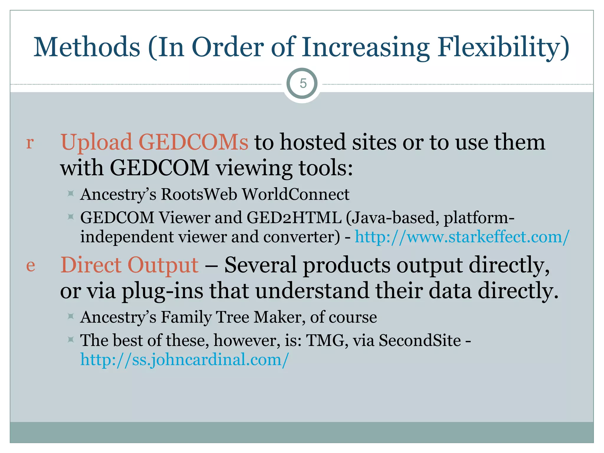 Methods (In Order of Increasing Flexibility) Upload GEDCOMs  to hosted sites or to use them with GEDCOM viewing tools: Ancestry’s RootsWeb WorldConnect  GEDCOM Viewer and GED2HTML (Java-based, platform-independent viewer and converter) -  http://www.starkeffect.com/   Direct Output  – Several products output directly, or via plug-ins that understand their data directly.  Ancestry’s Family Tree Maker, of course The best of these, however, is: TMG, via SecondSite -  http://ss.johncardinal.com/   
