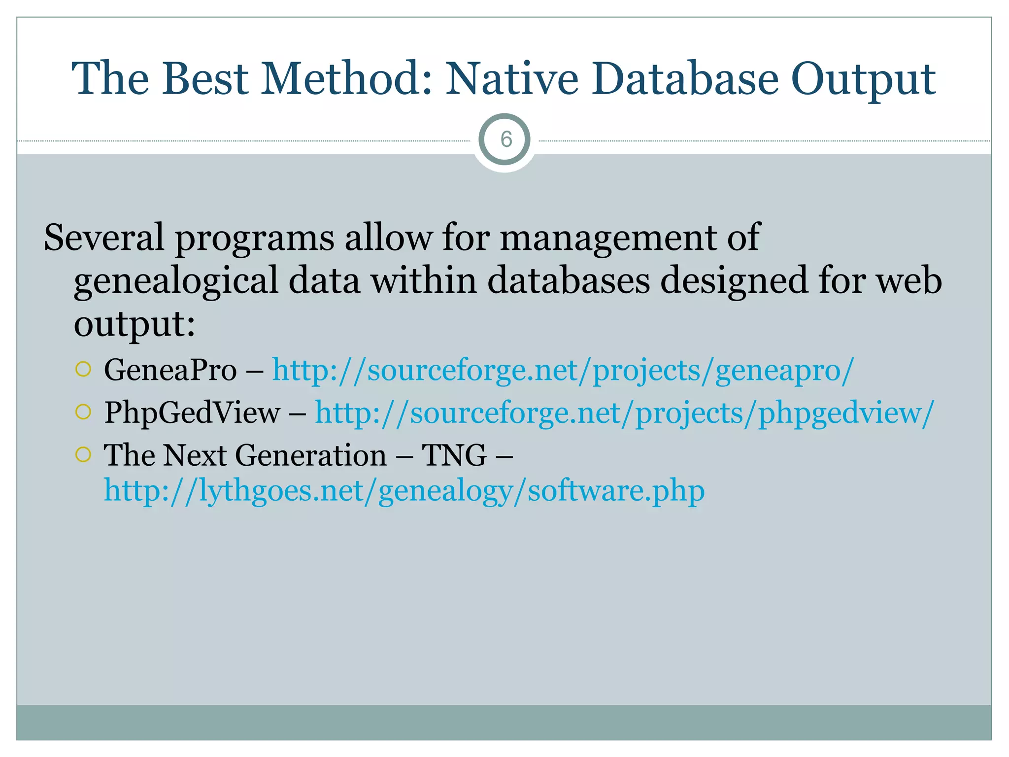 The Best Method: Native Database Output Several programs allow for management of genealogical data within databases designed for web output: GeneaPro –   http://sourceforge.net/projects/geneapro/   PhpGedView –  http://sourceforge.net/projects/phpgedview/   The Next Generation – TNG –  http://lythgoes.net/genealogy/software.php   