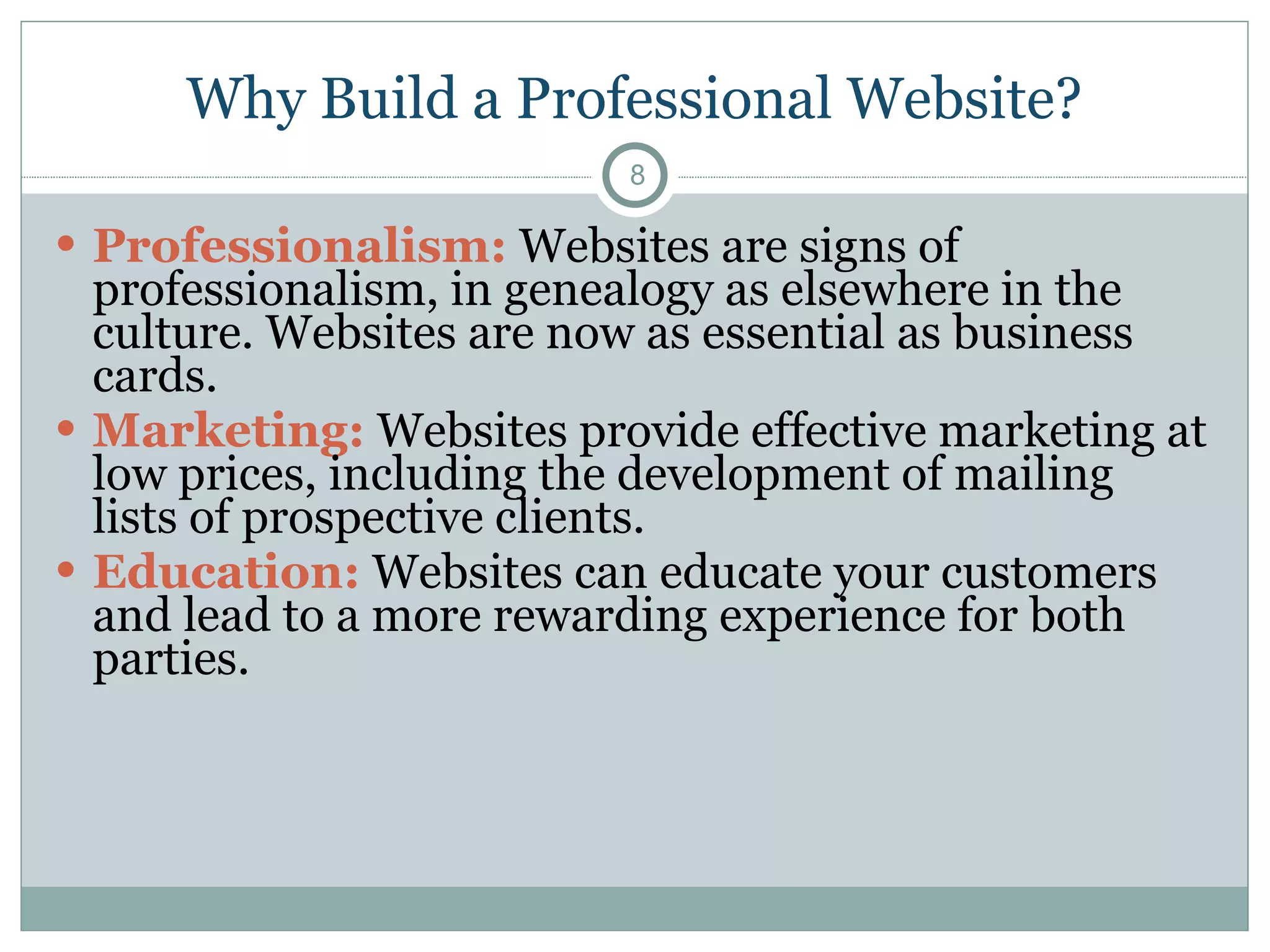 Why Build a Professional Website? Professionalism:   Websites are signs of professionalism, in genealogy as elsewhere in the culture. Websites are now as essential as business cards. Marketing:   Websites provide effective marketing at low prices, including the development of mailing lists of prospective clients. Education:   Websites can educate your customers and lead to a more rewarding experience for both parties. 
