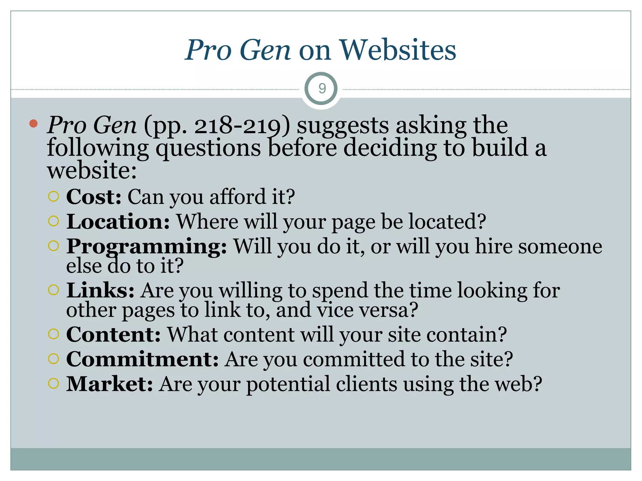Pro Gen  on Websites Pro Gen  (pp. 218-219) suggests asking the following questions before deciding to build a website: Cost:  Can you afford it? Location:  Where will your page be located? Programming:  Will you do it, or will you hire someone else do to it? Links:  Are you willing to spend the time looking for other pages to link to, and vice versa? Content:  What content will your site contain? Commitment:  Are you committed to the site? Market:  Are your potential clients using the web? 