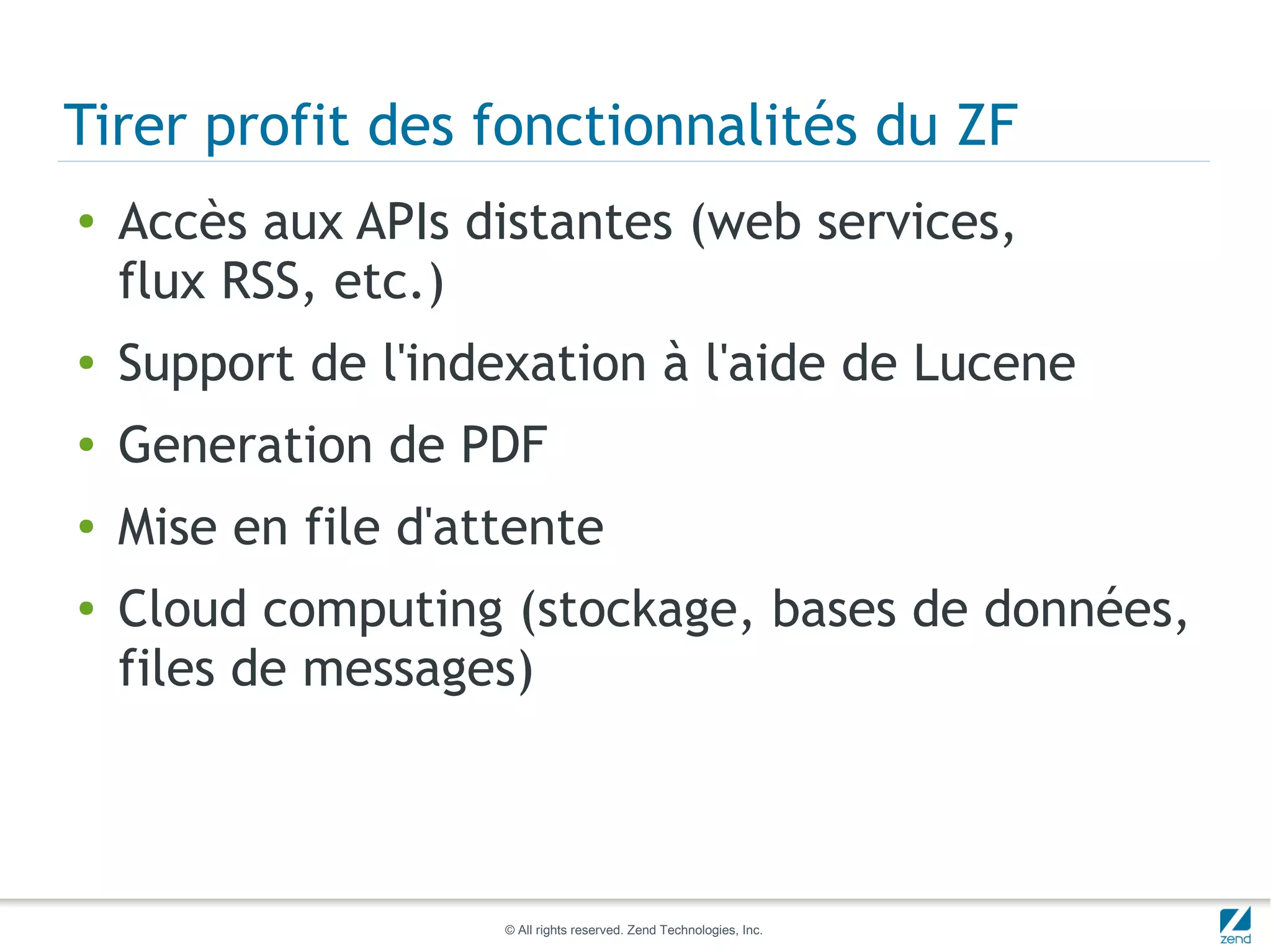 Tirer profit des fonctionnalités du ZF
●   Accès aux APIs distantes (web services,
    flux RSS, etc.)
●   Support de l'indexation à l'aide de Lucene
●   Generation de PDF
●   Mise en file d'attente
●   Cloud computing (stockage, bases de données,
    files de messages)



                     © All rights reserved. Zend Technologies, Inc.
 