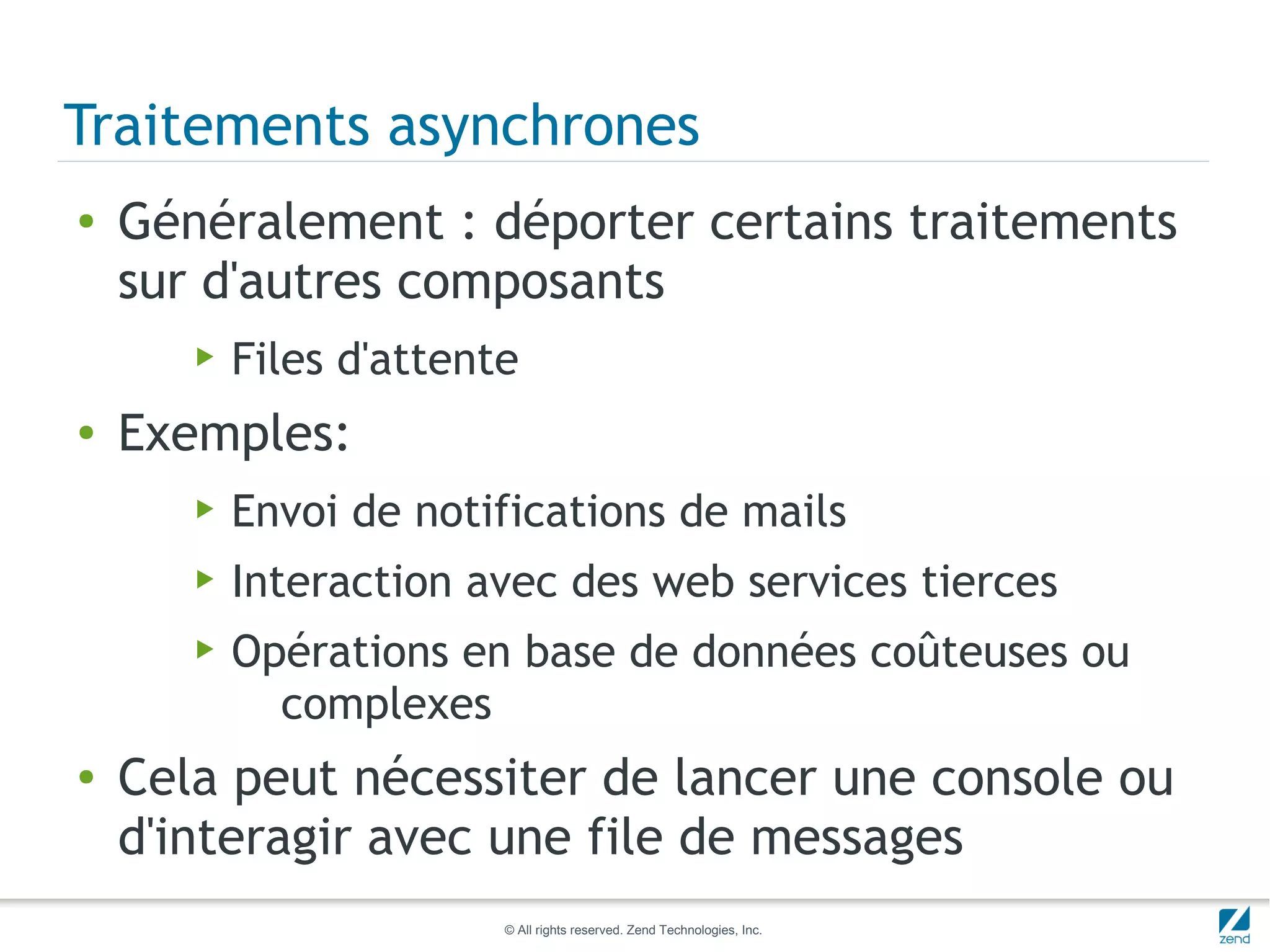 Traitements asynchrones
●   Généralement : déporter certains traitements
    sur d'autres composants
       ▶   Files d'attente
●   Exemples:
       ▶   Envoi de notifications de mails
       ▶   Interaction avec des web services tierces
       ▶   Opérations en base de données coûteuses ou
             complexes
●   Cela peut nécessiter de lancer une console ou
    d'interagir avec une file de messages
                         © All rights reserved. Zend Technologies, Inc.
 