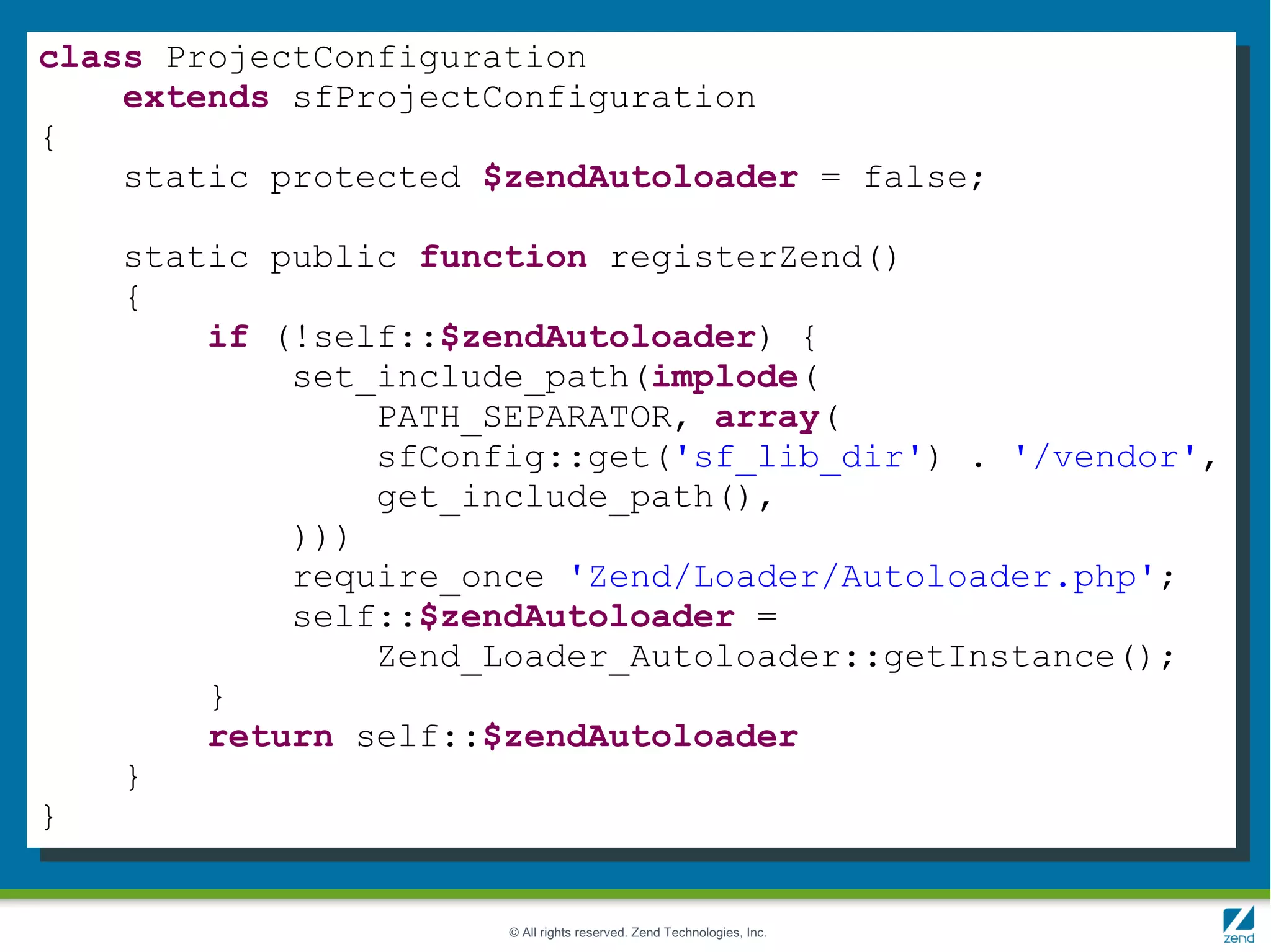 class ProjectConfiguration
    extends sfProjectConfiguration
{
    static protected $zendAutoloader = false;

    static public function registerZend()
    {
        if (!self::$zendAutoloader) {
            set_include_path(implode(
                PATH_SEPARATOR, array(
                sfConfig::get('sf_lib_dir') . '/vendor',
                get_include_path(),
            )))
            require_once 'Zend/Loader/Autoloader.php';
            self::$zendAutoloader =
                Zend_Loader_Autoloader::getInstance();
        }
        return self::$zendAutoloader
    }
}


                      © All rights reserved. Zend Technologies, Inc.
 