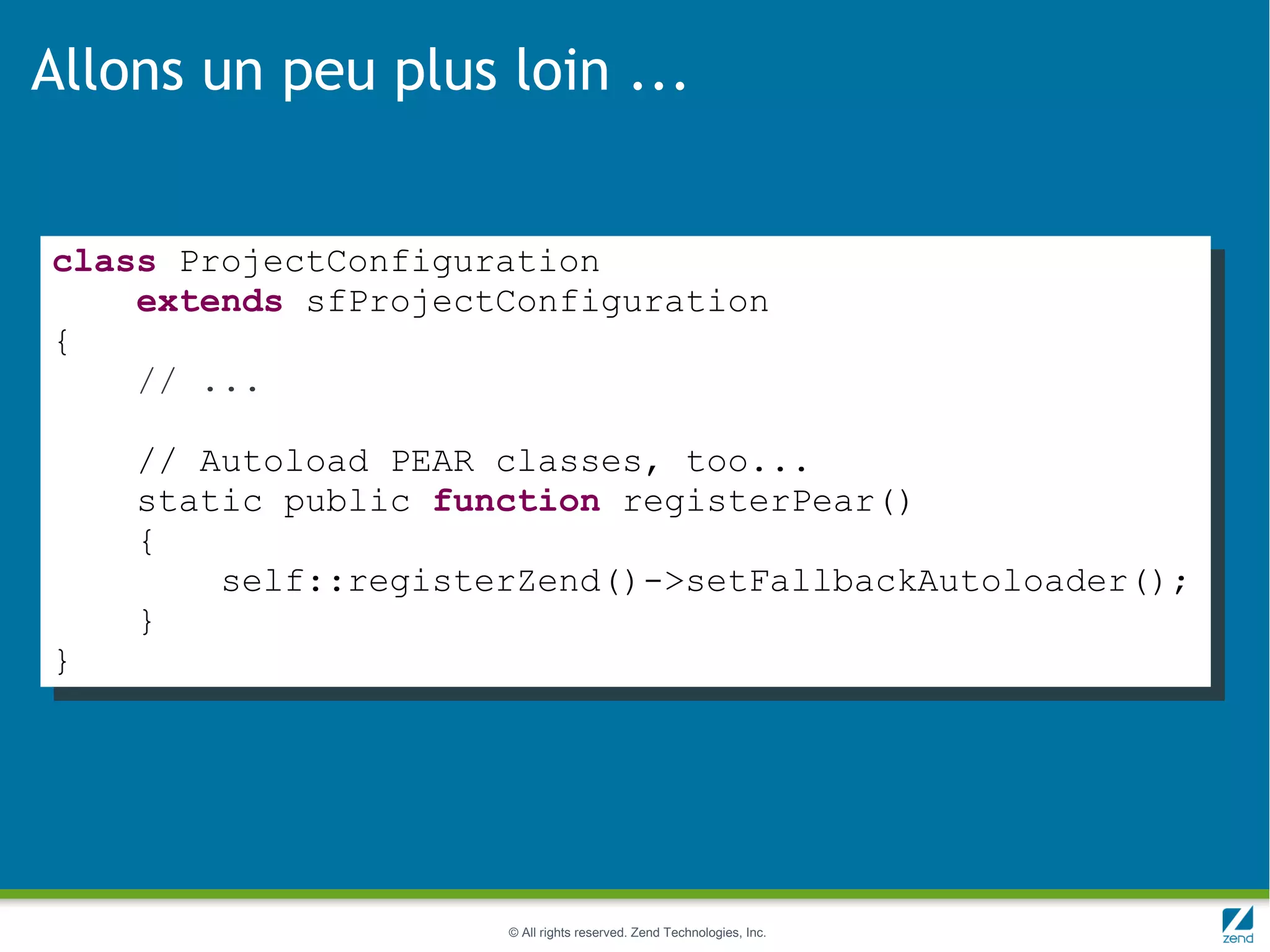 Allons un peu plus loin ...


class ProjectConfiguration
    extends sfProjectConfiguration
{
    // ...

    // Autoload PEAR classes, too...
    static public function registerPear()
    {
        self::registerZend()->setFallbackAutoloader();
    }
}




                     © All rights reserved. Zend Technologies, Inc.
 