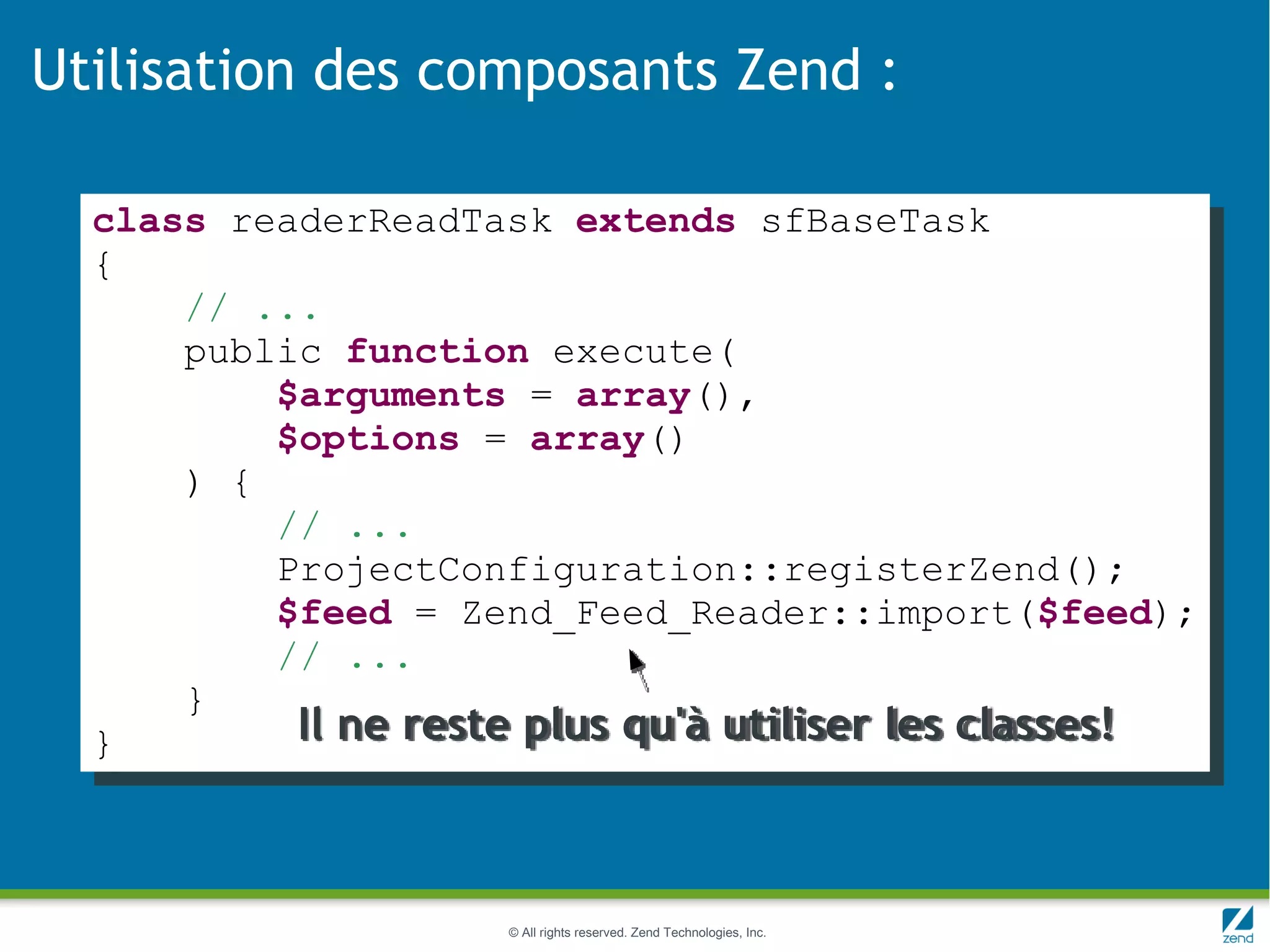 Utilisation des composants Zend :

  class readerReadTask extends sfBaseTask
  {
      // ...
      public function execute(
          $arguments = array(),
          $options = array()
      ) {
          // ...
          ProjectConfiguration::registerZend();
          $feed = Zend_Feed_Reader::import($feed);
          // ...
      }
  }        Il ne reste plus qu'à utiliser les classes!



                     © All rights reserved. Zend Technologies, Inc.
 