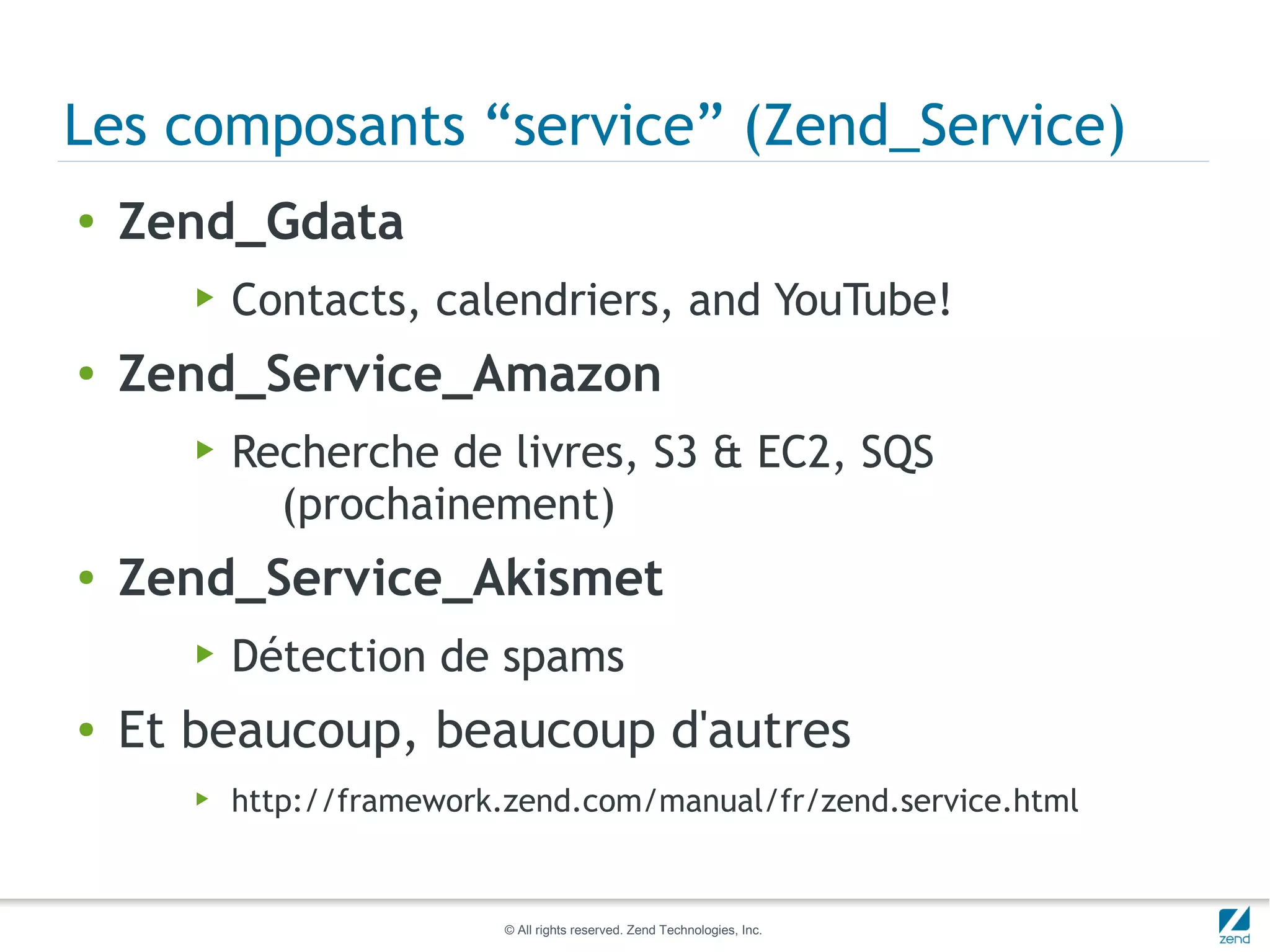 Les composants “service” (Zend_Service)
●   Zend_Gdata
       ▶   Contacts, calendriers, and YouTube!
●   Zend_Service_Amazon
       ▶   Recherche de livres, S3 & EC2, SQS
             (prochainement)
●   Zend_Service_Akismet
       ▶   Détection de spams
●   Et beaucoup, beaucoup d'autres
       ▶   http://framework.zend.com/manual/fr/zend.service.html


                            © All rights reserved. Zend Technologies, Inc.
 