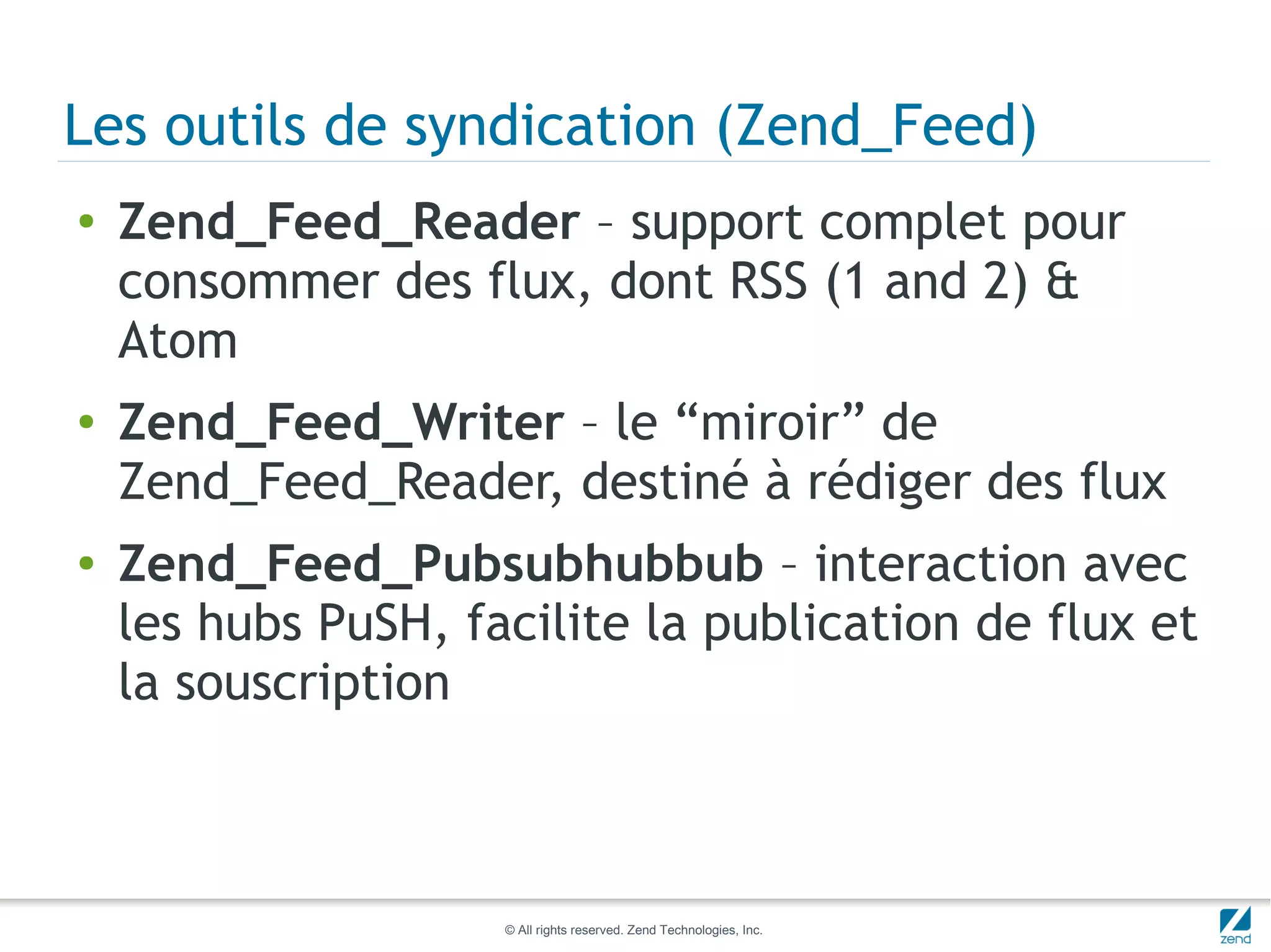 Les outils de syndication (Zend_Feed)
●   Zend_Feed_Reader – support complet pour
    consommer des flux, dont RSS (1 and 2) &
    Atom
●   Zend_Feed_Writer – le “miroir” de
    Zend_Feed_Reader, destiné à rédiger des flux
●   Zend_Feed_Pubsubhubbub – interaction avec
    les hubs PuSH, facilite la publication de flux et
    la souscription



                     © All rights reserved. Zend Technologies, Inc.
 