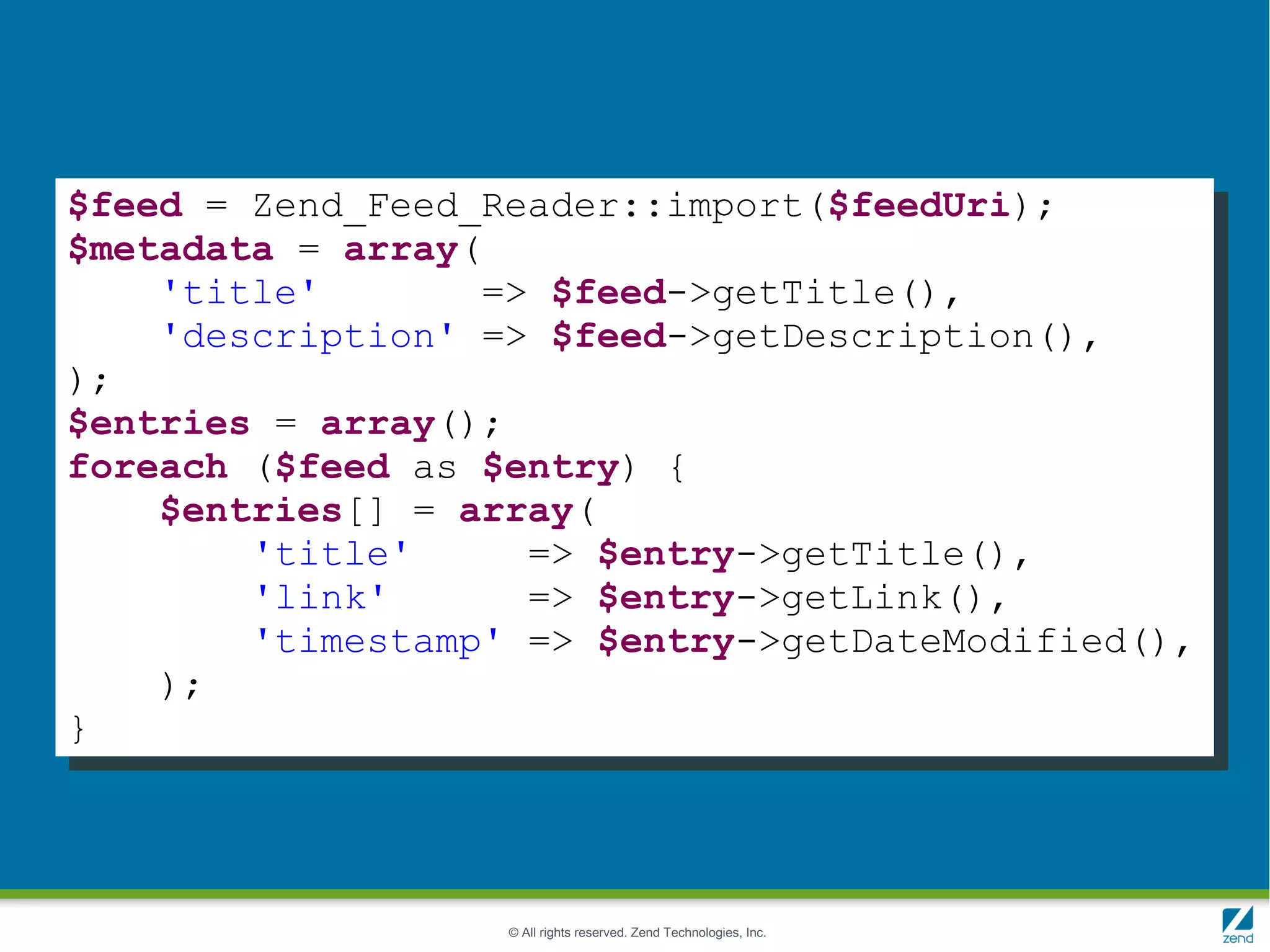 $feed = Zend_Feed_Reader::import($feedUri);
$metadata = array(
    'title'       => $feed->getTitle(),
    'description' => $feed->getDescription(),
);
$entries = array();
foreach ($feed as $entry) {
    $entries[] = array(
        'title'     => $entry->getTitle(),
        'link'      => $entry->getLink(),
        'timestamp' => $entry->getDateModified(),
    );
}




                   © All rights reserved. Zend Technologies, Inc.
 