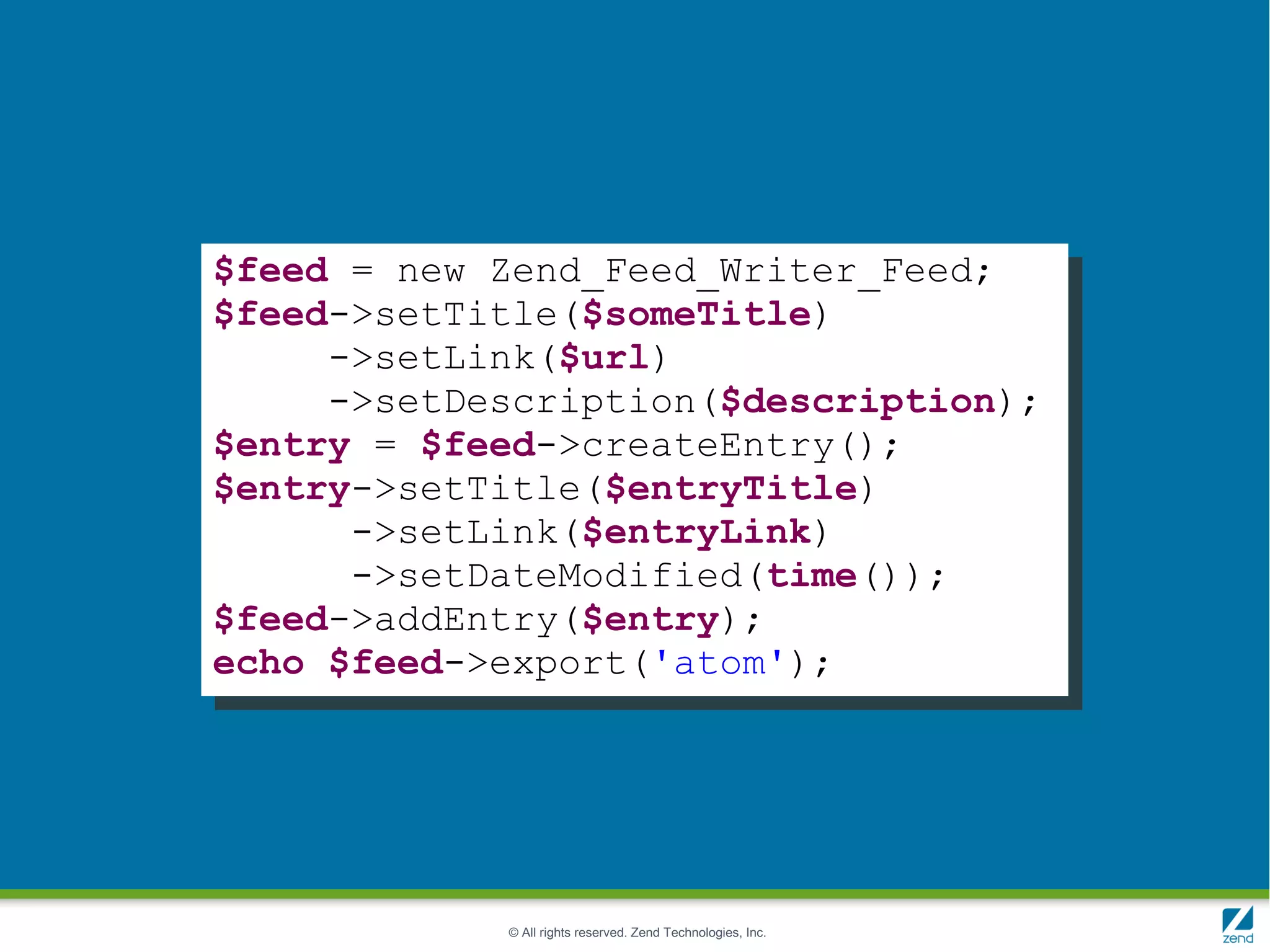 $feed = new Zend_Feed_Writer_Feed;
$feed->setTitle($someTitle)
     ->setLink($url)
     ->setDescription($description);
$entry = $feed->createEntry();
$entry->setTitle($entryTitle)
      ->setLink($entryLink)
      ->setDateModified(time());
$feed->addEntry($entry);
echo $feed->export('atom');




            © All rights reserved. Zend Technologies, Inc.
 