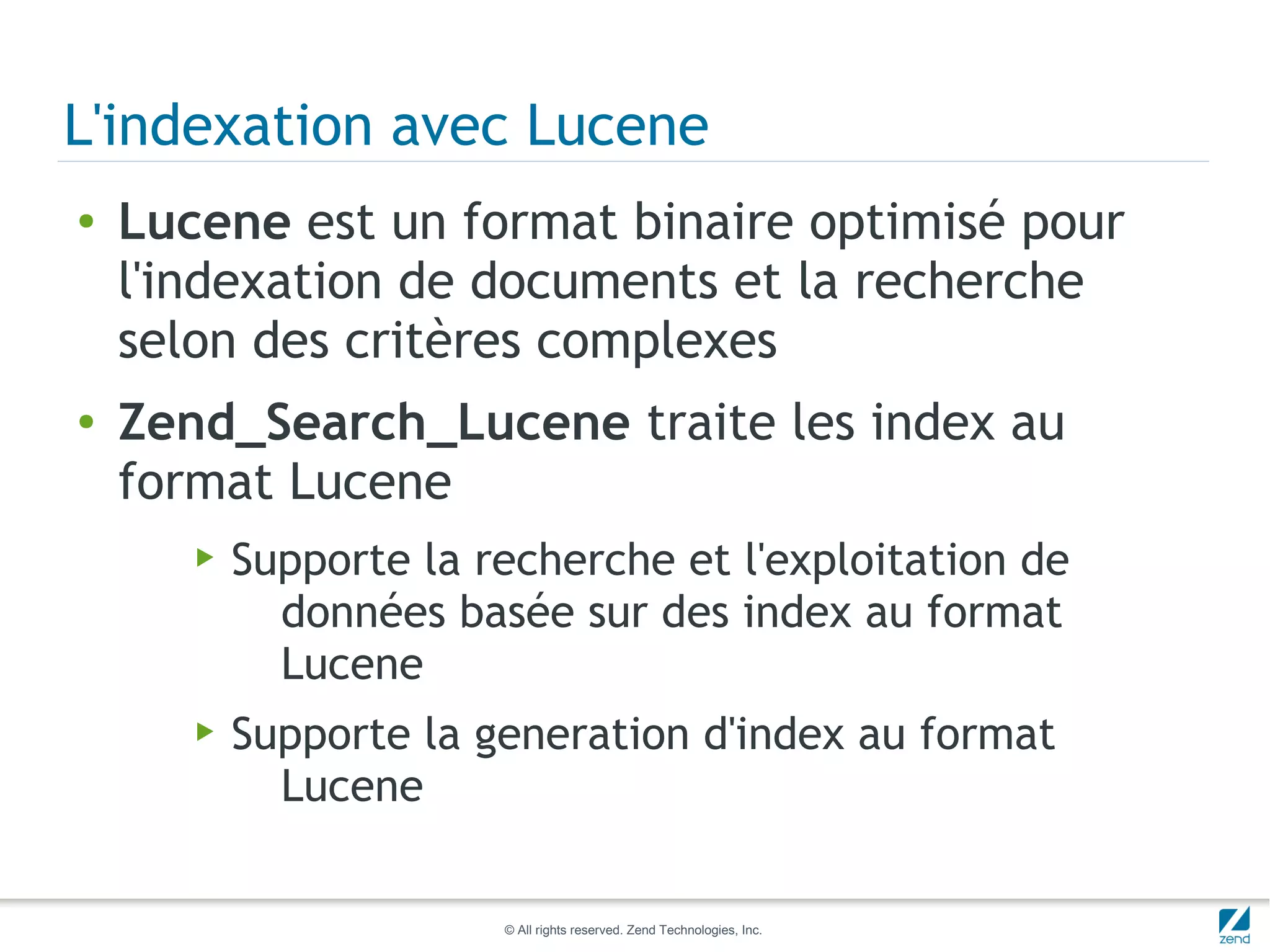L'indexation avec Lucene
●   Lucene est un format binaire optimisé pour
    l'indexation de documents et la recherche
    selon des critères complexes
●   Zend_Search_Lucene traite les index au
    format Lucene
       ▶   Supporte la recherche et l'exploitation de
             données basée sur des index au format
             Lucene
       ▶   Supporte la generation d'index au format
             Lucene

                        © All rights reserved. Zend Technologies, Inc.
 