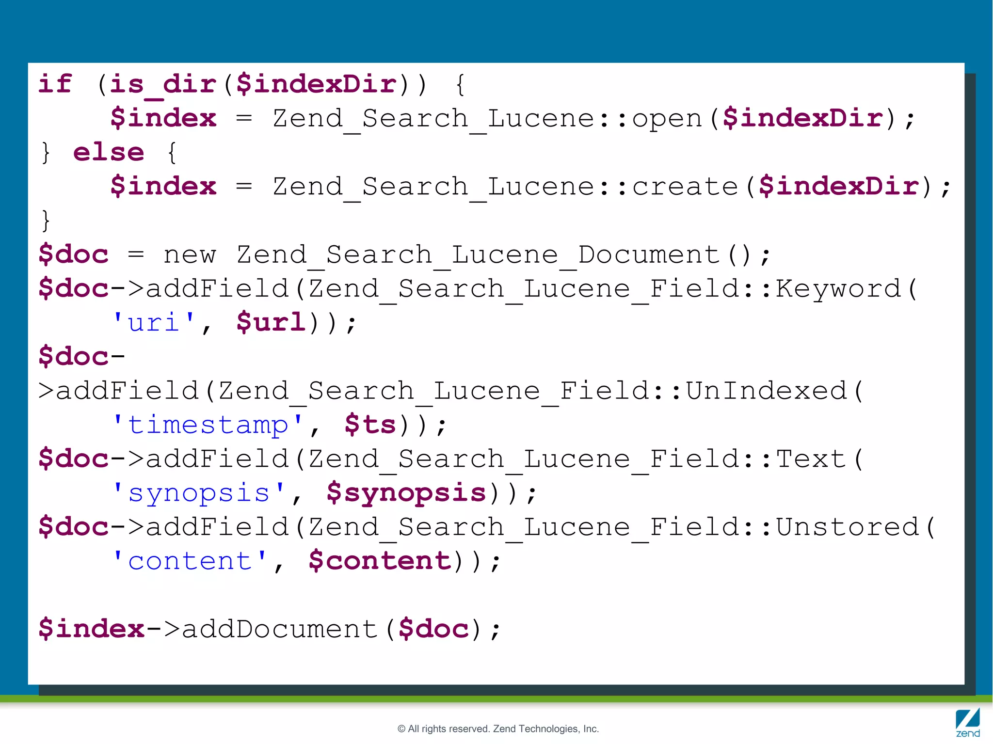 if (is_dir($indexDir)) {
    $index = Zend_Search_Lucene::open($indexDir);
} else {
    $index = Zend_Search_Lucene::create($indexDir);
}
$doc = new Zend_Search_Lucene_Document();
$doc->addField(Zend_Search_Lucene_Field::Keyword(
    'uri', $url));
$doc-
>addField(Zend_Search_Lucene_Field::UnIndexed(
    'timestamp', $ts));
$doc->addField(Zend_Search_Lucene_Field::Text(
    'synopsis', $synopsis));
$doc->addField(Zend_Search_Lucene_Field::Unstored(
    'content', $content));

$index->addDocument($doc);


                    © All rights reserved. Zend Technologies, Inc.
 