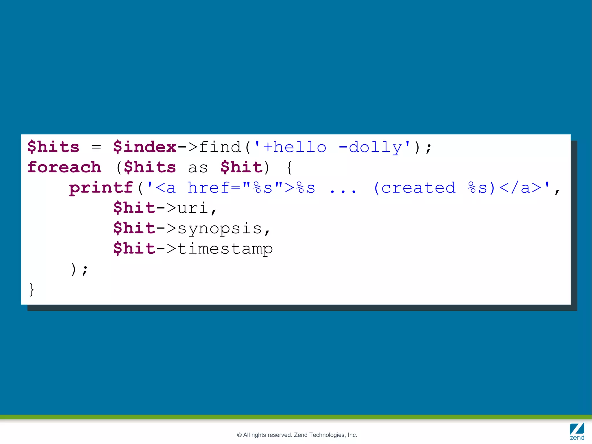 $hits = $index->find('+hello -dolly');
foreach ($hits as $hit) {
    printf('<a href="%s">%s ... (created %s)</a>',
        $hit->uri,
        $hit->synopsis,
        $hit->timestamp
    );
}




                   © All rights reserved. Zend Technologies, Inc.
 