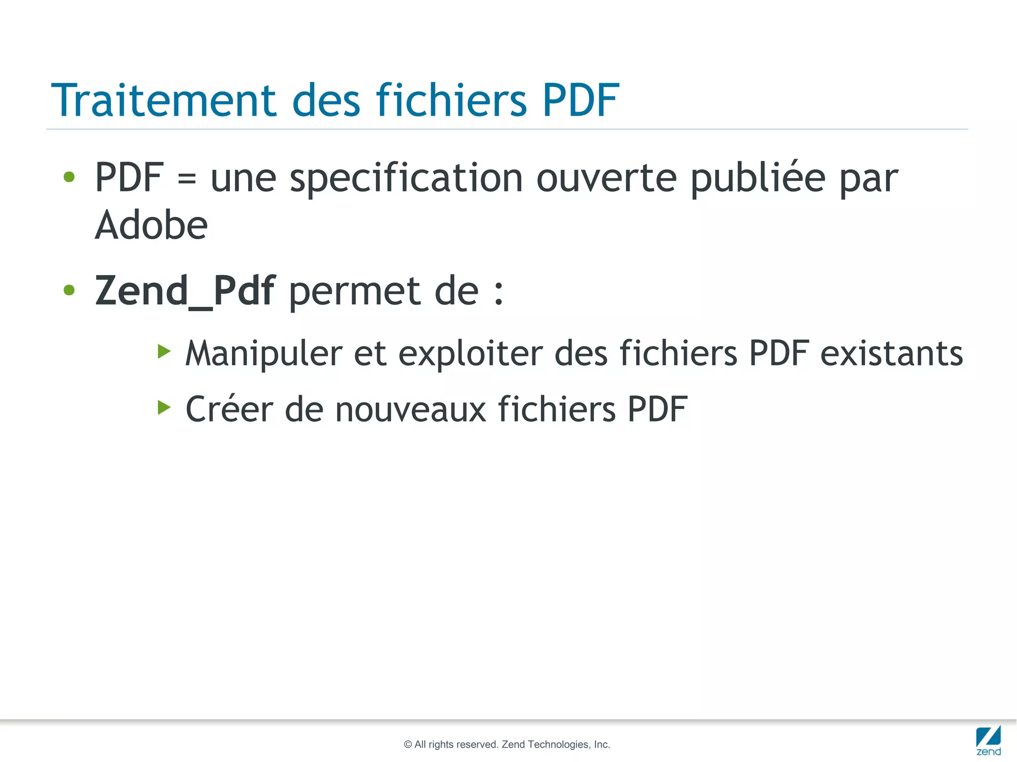 Traitement des fichiers PDF
●   PDF = une specification ouverte publiée par
    Adobe
●   Zend_Pdf permet de :
       ▶   Manipuler et exploiter des fichiers PDF existants
       ▶   Créer de nouveaux fichiers PDF




                        © All rights reserved. Zend Technologies, Inc.
 