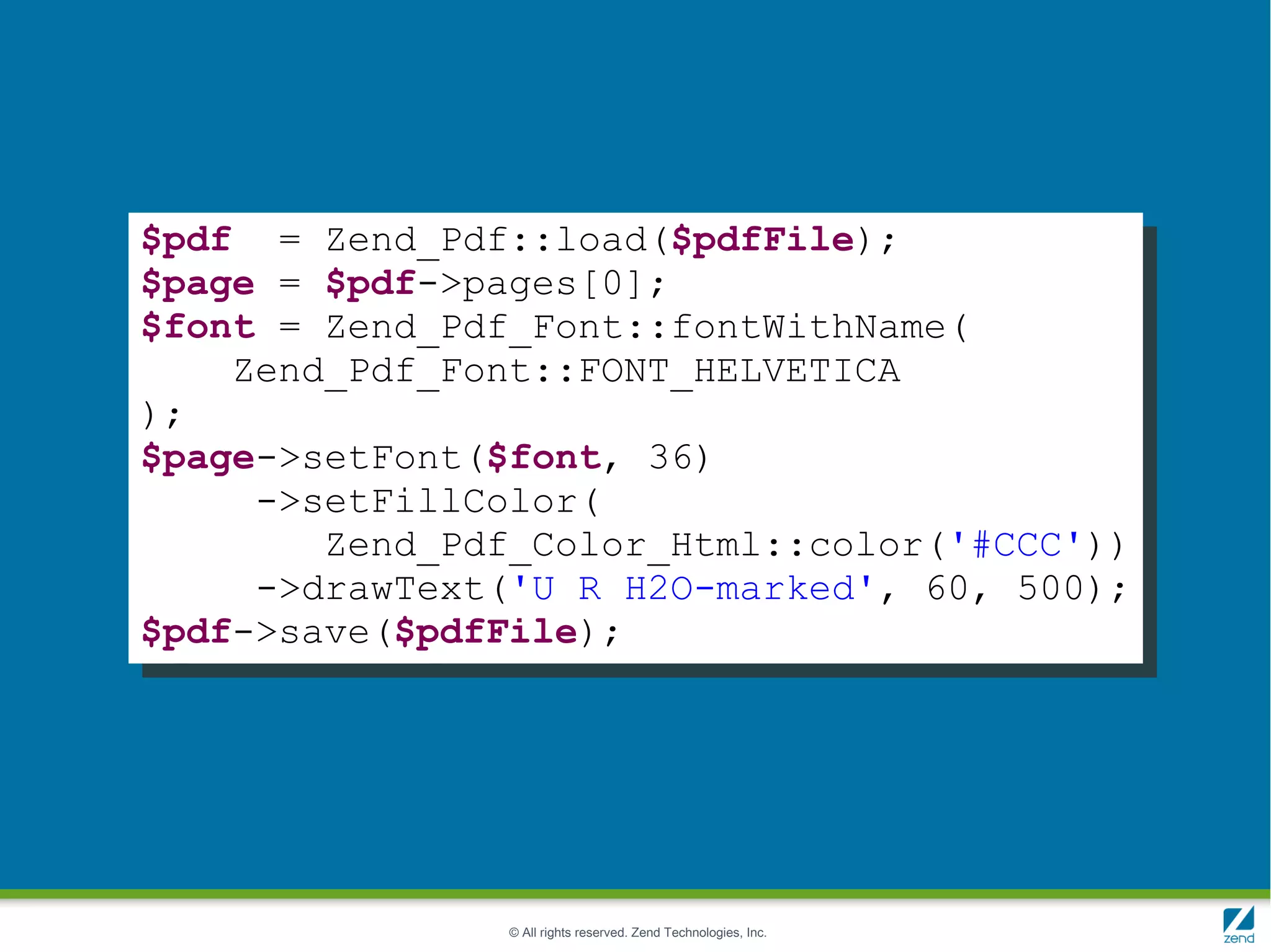 $pdf = Zend_Pdf::load($pdfFile);
$page = $pdf->pages[0];
$font = Zend_Pdf_Font::fontWithName(
    Zend_Pdf_Font::FONT_HELVETICA
);
$page->setFont($font, 36)
     ->setFillColor(
        Zend_Pdf_Color_Html::color('#CCC'))
     ->drawText('U R H2O-marked', 60, 500);
$pdf->save($pdfFile);




                © All rights reserved. Zend Technologies, Inc.
 
