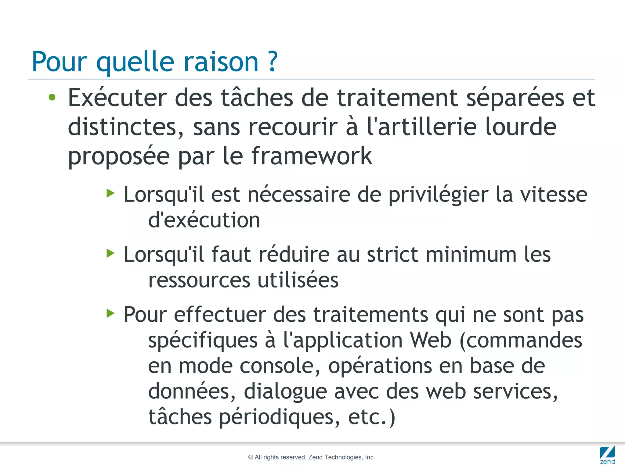 Pour quelle raison ?
 ●   Exécuter des tâches de traitement séparées et
     distinctes, sans recourir à l'artillerie lourde
     proposée par le framework
        ▶   Lorsqu'il est nécessaire de privilégier la vitesse
              d'exécution
        ▶   Lorsqu'il faut réduire au strict minimum les
              ressources utilisées
        ▶   Pour effectuer des traitements qui ne sont pas
              spécifiques à l'application Web (commandes
              en mode console, opérations en base de
              données, dialogue avec des web services,
              tâches périodiques, etc.)
                         © All rights reserved. Zend Technologies, Inc.
 