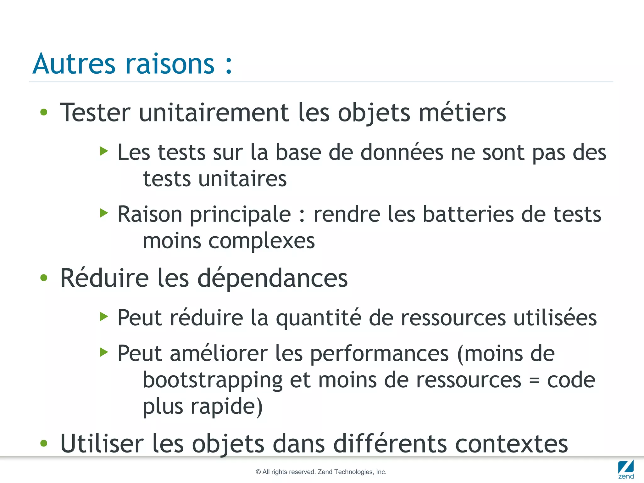 Autres raisons :
●   Tester unitairement les objets métiers
       ▶   Les tests sur la base de données ne sont pas des
             tests unitaires
       ▶   Raison principale : rendre les batteries de tests
             moins complexes
●   Réduire les dépendances
       ▶   Peut réduire la quantité de ressources utilisées
       ▶   Peut améliorer les performances (moins de
             bootstrapping et moins de ressources = code
             plus rapide)
●   Utiliser les objets dans différents contextes
                         © All rights reserved. Zend Technologies, Inc.
 