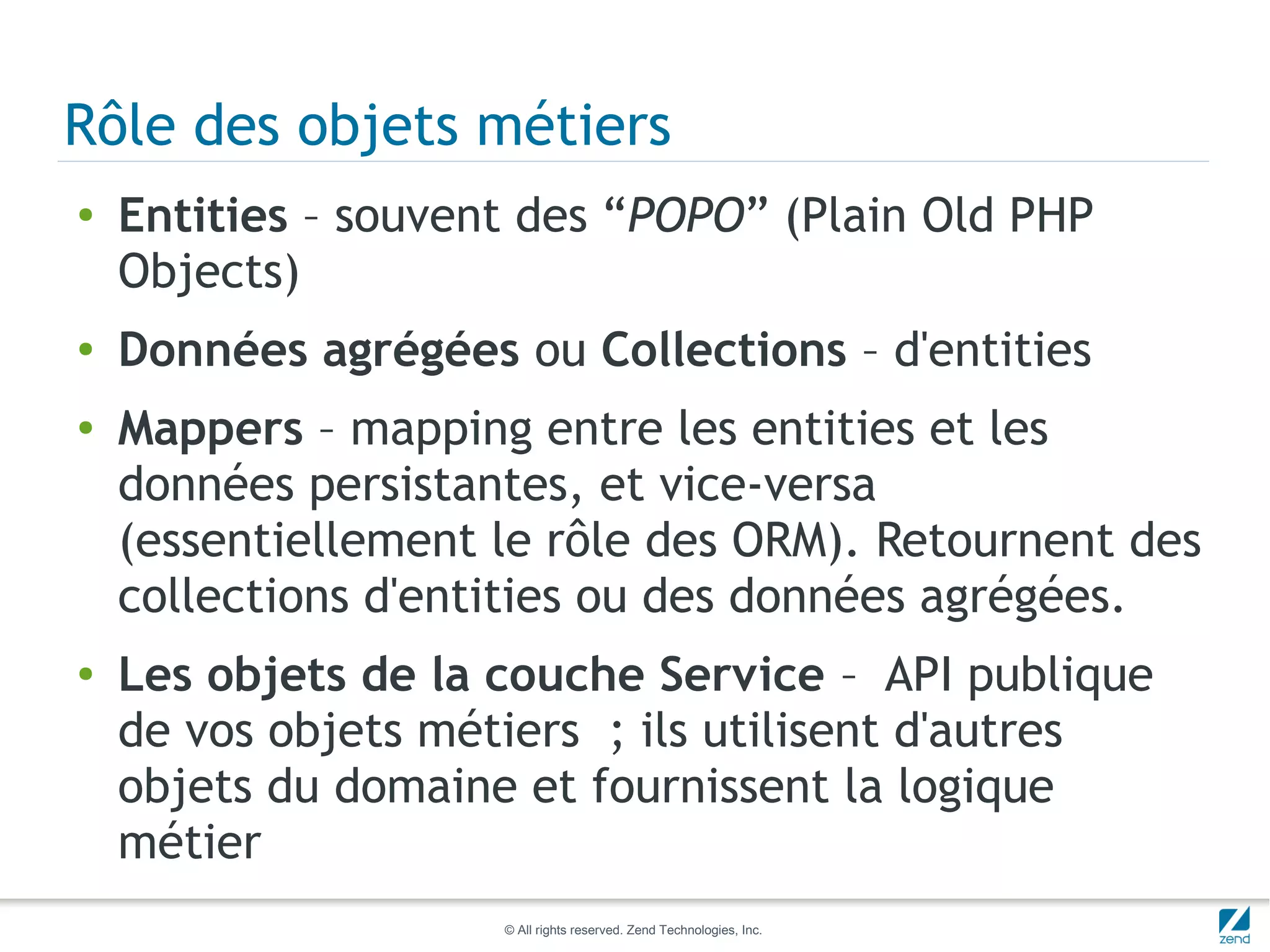 Rôle des objets métiers
●   Entities – souvent des “POPO” (Plain Old PHP
    Objects)
●   Données agrégées ou Collections – d'entities
●   Mappers – mapping entre les entities et les
    données persistantes, et vice-versa
    (essentiellement le rôle des ORM). Retournent des
    collections d'entities ou des données agrégées.
●   Les objets de la couche Service – API publique
    de vos objets métiers ; ils utilisent d'autres
    objets du domaine et fournissent la logique
    métier
                     © All rights reserved. Zend Technologies, Inc.
 