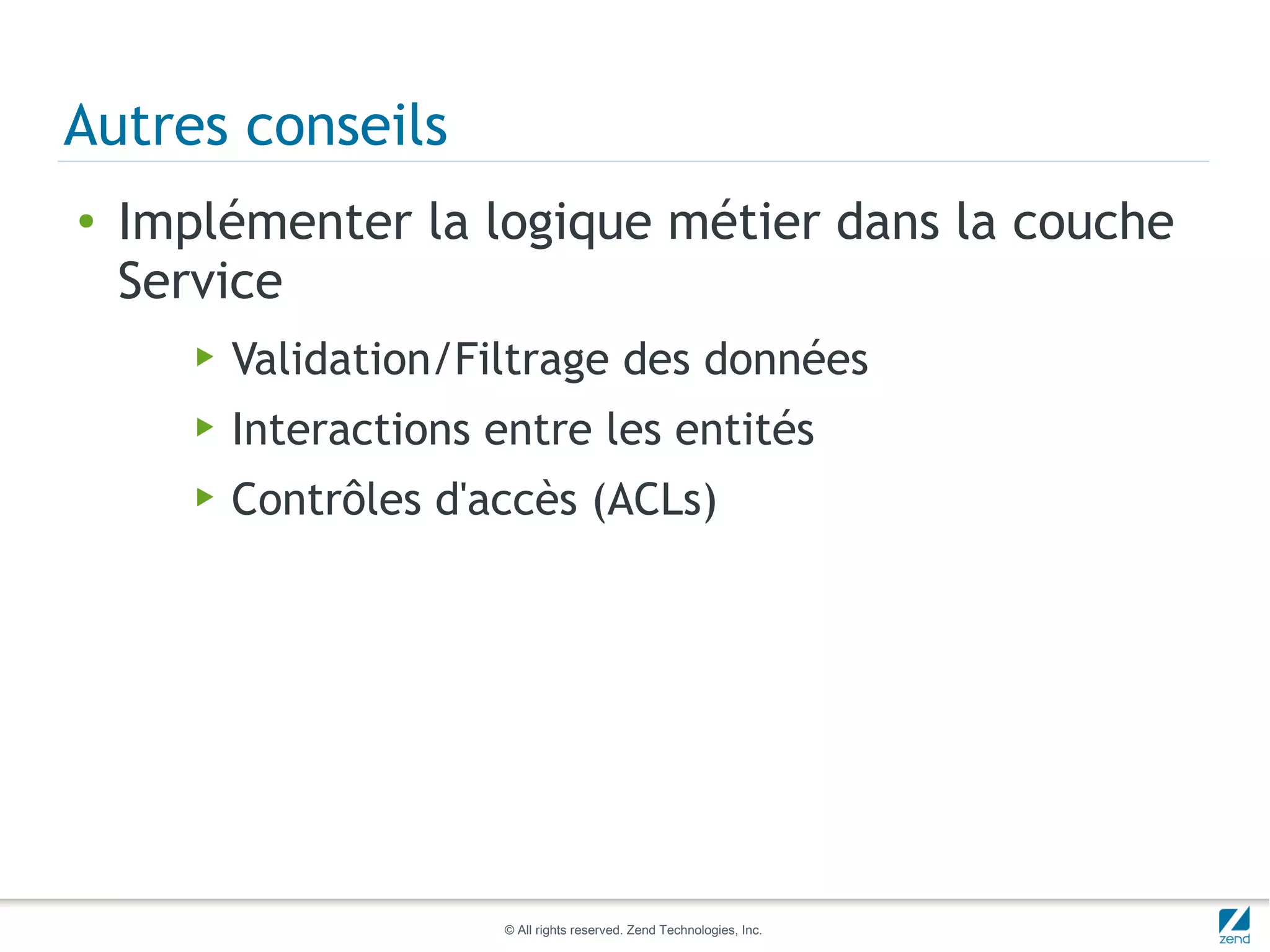 Autres conseils
●   Implémenter la logique métier dans la couche
    Service
       ▶   Validation/Filtrage des données
       ▶   Interactions entre les entités
       ▶   Contrôles d'accès (ACLs)




                         © All rights reserved. Zend Technologies, Inc.
 
