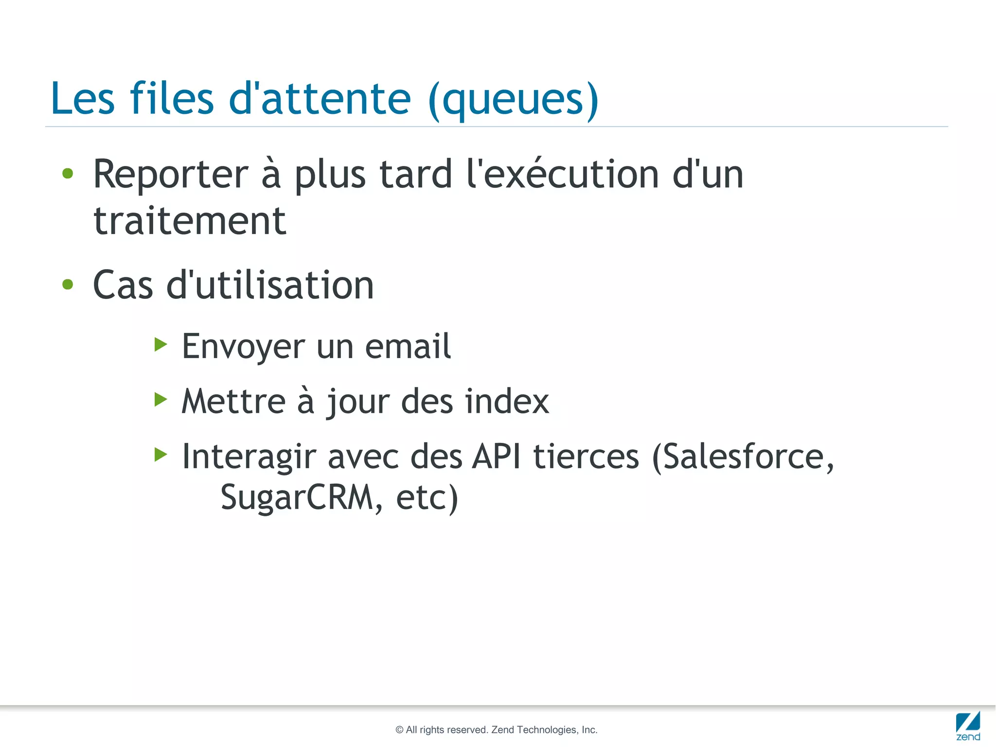 Les files d'attente (queues)
●   Reporter à plus tard l'exécution d'un
    traitement
●   Cas d'utilisation
       ▶   Envoyer un email
       ▶   Mettre à jour des index
       ▶   Interagir avec des API tierces (Salesforce,
              SugarCRM, etc)




                         © All rights reserved. Zend Technologies, Inc.
 