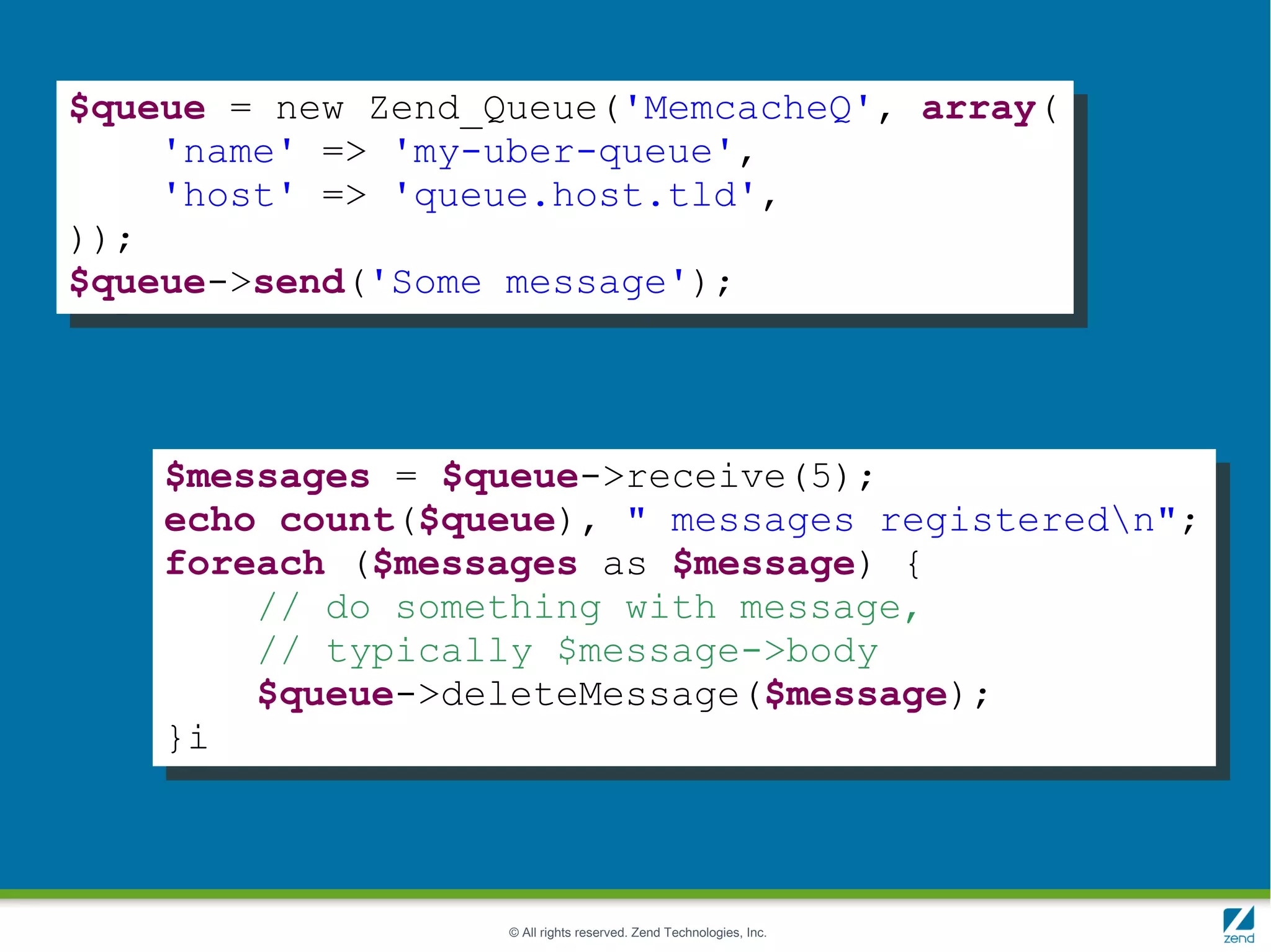 $queue = new Zend_Queue('MemcacheQ', array(
    'name' => 'my-uber-queue',
    'host' => 'queue.host.tld',
));
$queue->send('Some message');




    $messages = $queue->receive(5);
    echo count($queue), " messages registeredn";
    foreach ($messages as $message) {
        // do something with message,
        // typically $message->body
        $queue->deleteMessage($message);
    }i



                   © All rights reserved. Zend Technologies, Inc.
 