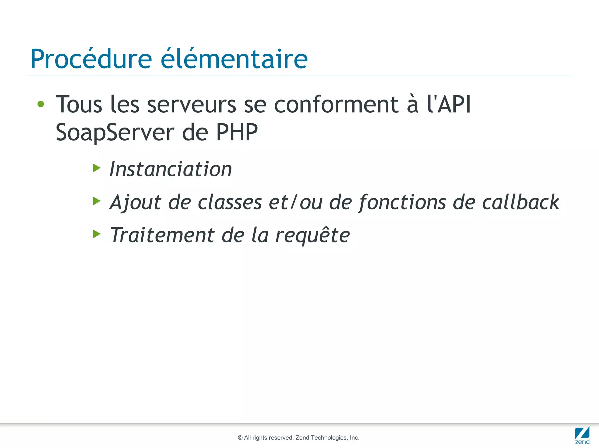Procédure élémentaire
●   Tous les serveurs se conforment à l'API
    SoapServer de PHP
       ▶   Instanciation
       ▶   Ajout de classes et/ou de fonctions de callback
       ▶   Traitement de la requête




                           © All rights reserved. Zend Technologies, Inc.
 