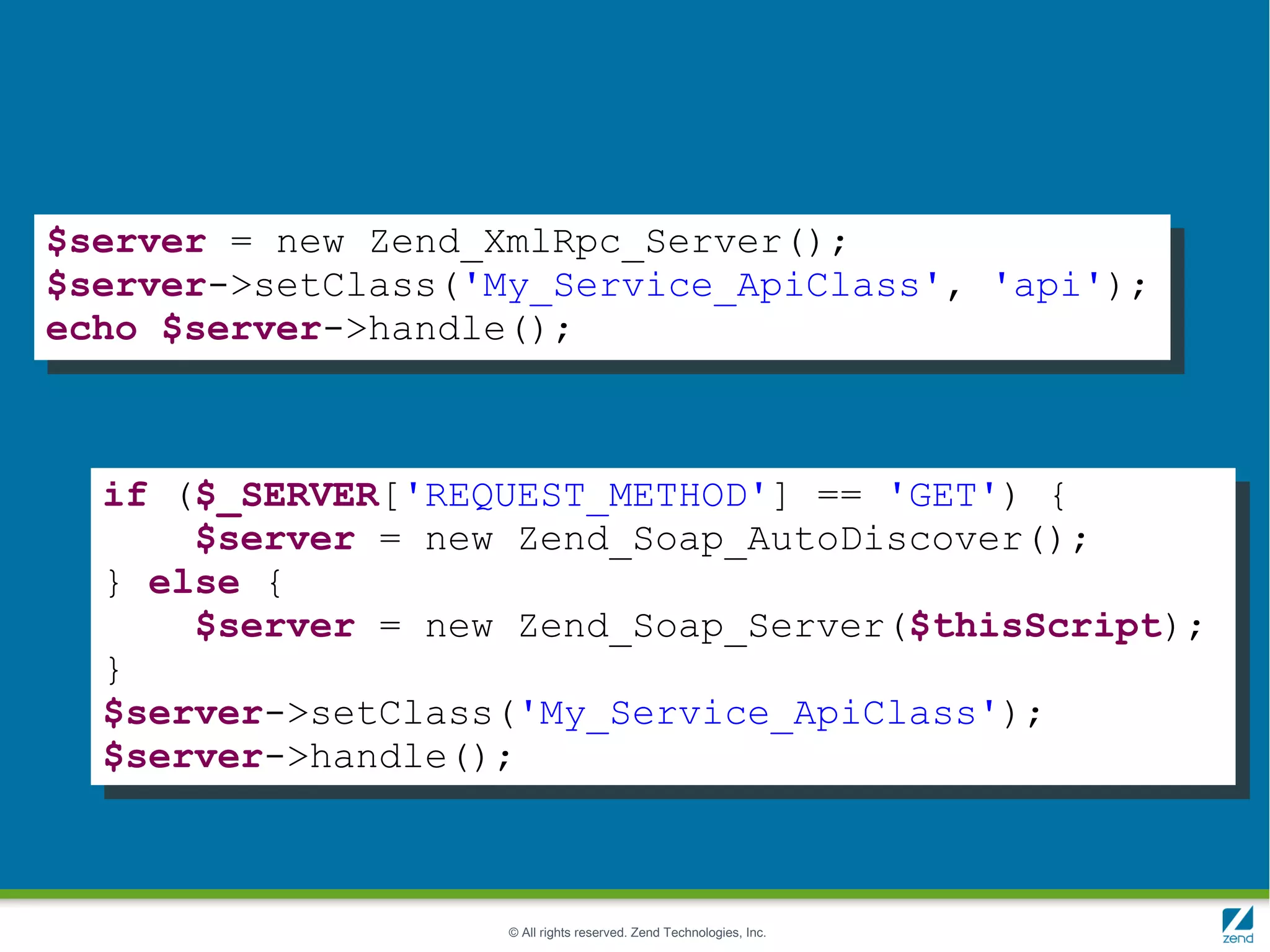 $server = new Zend_XmlRpc_Server();
$server->setClass('My_Service_ApiClass', 'api');
echo $server->handle();



  if ($_SERVER['REQUEST_METHOD'] == 'GET') {
      $server = new Zend_Soap_AutoDiscover();
  } else {
      $server = new Zend_Soap_Server($thisScript);
  }
  $server->setClass('My_Service_ApiClass');
  $server->handle();



                    © All rights reserved. Zend Technologies, Inc.
 