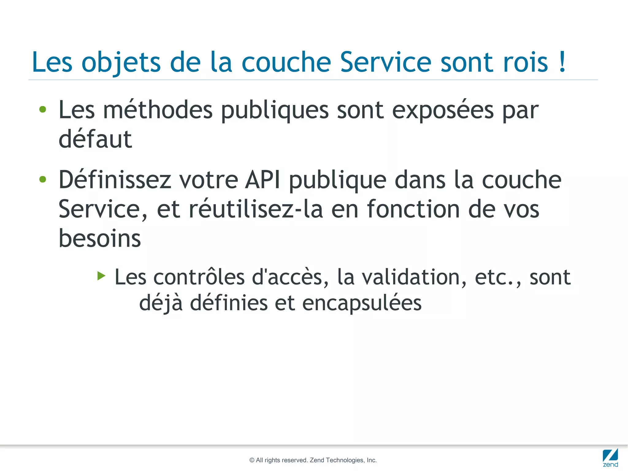 Les objets de la couche Service sont rois !
●   Les méthodes publiques sont exposées par
    défaut
●   Définissez votre API publique dans la couche
    Service, et réutilisez-la en fonction de vos
    besoins
       ▶   Les contrôles d'accès, la validation, etc., sont
             déjà définies et encapsulées




                         © All rights reserved. Zend Technologies, Inc.
 