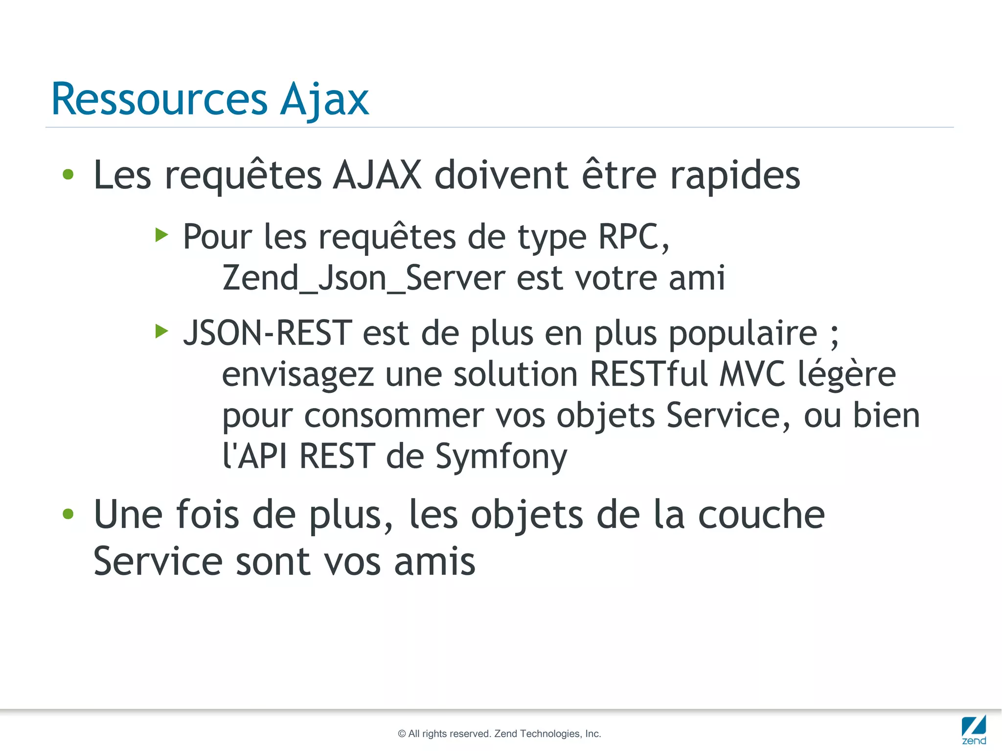 Ressources Ajax
●   Les requêtes AJAX doivent être rapides
       ▶   Pour les requêtes de type RPC,
             Zend_Json_Server est votre ami
       ▶   JSON-REST est de plus en plus populaire ;
             envisagez une solution RESTful MVC légère
             pour consommer vos objets Service, ou bien
             l'API REST de Symfony
●   Une fois de plus, les objets de la couche
    Service sont vos amis



                       © All rights reserved. Zend Technologies, Inc.
 
