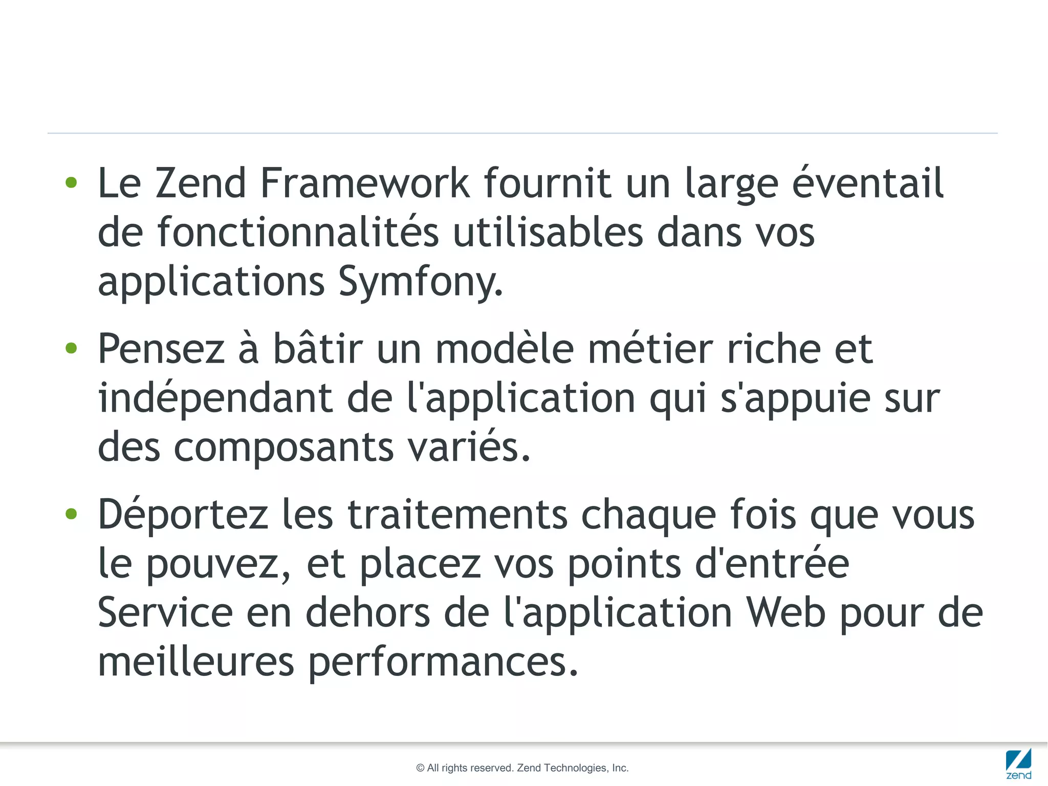 ●   Le Zend Framework fournit un large éventail
    de fonctionnalités utilisables dans vos
    applications Symfony.
●   Pensez à bâtir un modèle métier riche et
    indépendant de l'application qui s'appuie sur
    des composants variés.
●   Déportez les traitements chaque fois que vous
    le pouvez, et placez vos points d'entrée
    Service en dehors de l'application Web pour de
    meilleures performances.

                     © All rights reserved. Zend Technologies, Inc.
 