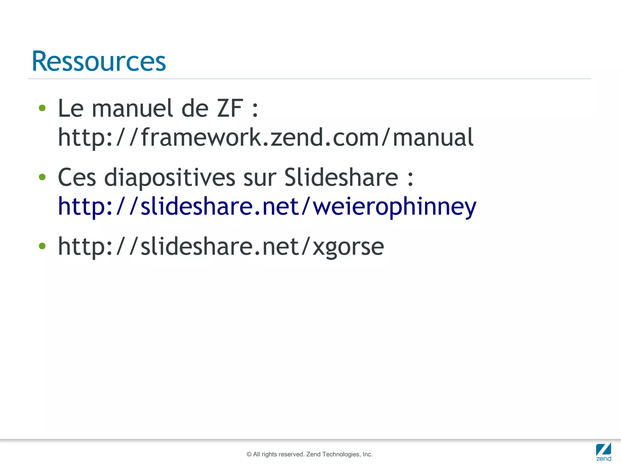 Ressources
●   Le manuel de ZF :
    http://framework.zend.com/manual
●   Ces diapositives sur Slideshare :
    http://slideshare.net/weierophinney
●   http://slideshare.net/xgorse




                    © All rights reserved. Zend Technologies, Inc.
 