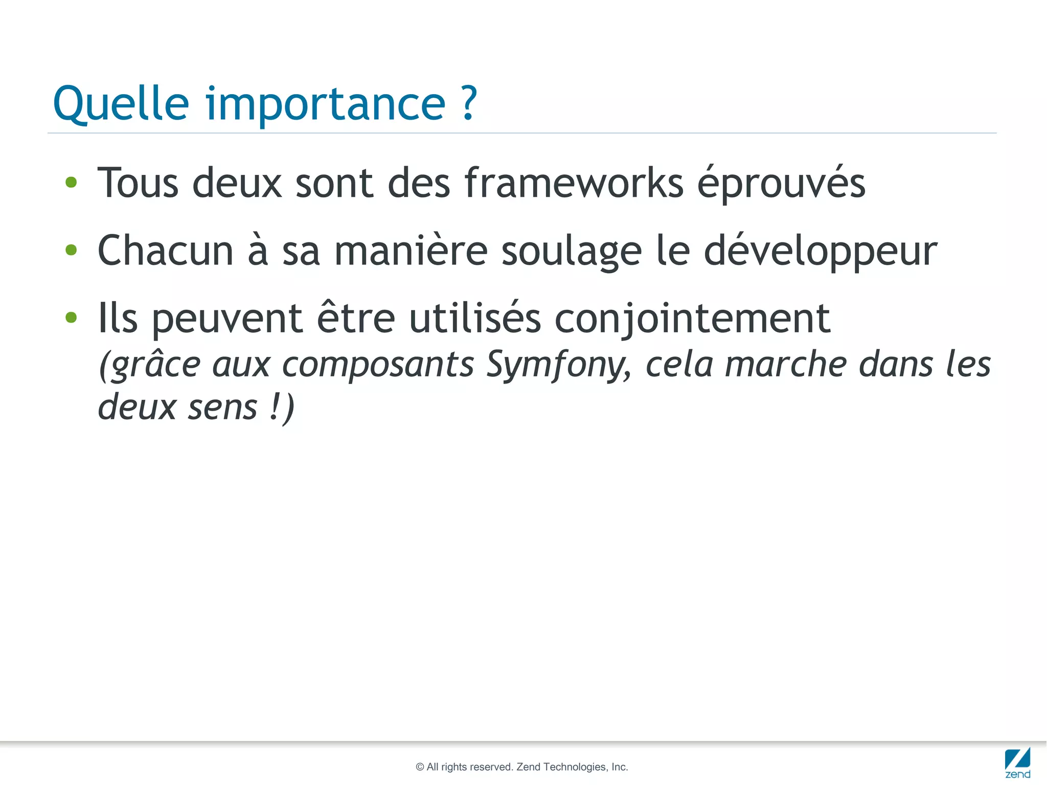 Quelle importance ?
●   Tous deux sont des frameworks éprouvés
●   Chacun à sa manière soulage le développeur
●   Ils peuvent être utilisés conjointement
    (grâce aux composants Symfony, cela marche dans les
    deux sens !)




                      © All rights reserved. Zend Technologies, Inc.
 