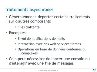 Traitements asynchrones
●   Généralement : déporter certains traitements
    sur d'autres composants
       ▶   Files d'attente
●   Exemples:
       ▶   Envoi de notifications de mails
       ▶   Interaction avec des web services tierces
       ▶   Opérations en base de données coûteuses ou
             complexes
●   Cela peut nécessiter de lancer une console ou
    d'interagir avec une file de messages
                         © All rights reserved. Zend Technologies, Inc.
 