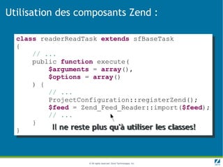 Utilisation des composants Zend :

  class readerReadTask extends sfBaseTask
  {
      // ...
      public function execute(
          $arguments = array(),
          $options = array()
      ) {
          // ...
          ProjectConfiguration::registerZend();
          $feed = Zend_Feed_Reader::import($feed);
          // ...
      }
  }        Il ne reste plus qu'à utiliser les classes!



                     © All rights reserved. Zend Technologies, Inc.
 