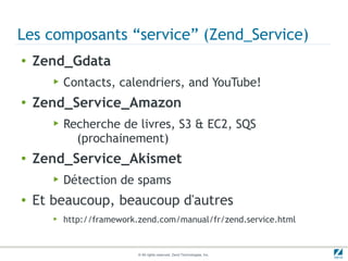 Les composants “service” (Zend_Service)
●   Zend_Gdata
       ▶   Contacts, calendriers, and YouTube!
●   Zend_Service_Amazon
       ▶   Recherche de livres, S3 & EC2, SQS
             (prochainement)
●   Zend_Service_Akismet
       ▶   Détection de spams
●   Et beaucoup, beaucoup d'autres
       ▶   http://framework.zend.com/manual/fr/zend.service.html


                            © All rights reserved. Zend Technologies, Inc.
 
