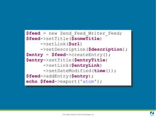 $feed = new Zend_Feed_Writer_Feed;
$feed->setTitle($someTitle)
     ->setLink($url)
     ->setDescription($description);
$entry = $feed->createEntry();
$entry->setTitle($entryTitle)
      ->setLink($entryLink)
      ->setDateModified(time());
$feed->addEntry($entry);
echo $feed->export('atom');




            © All rights reserved. Zend Technologies, Inc.
 