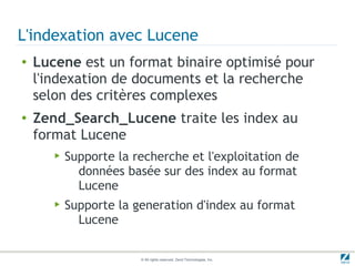 L'indexation avec Lucene
●   Lucene est un format binaire optimisé pour
    l'indexation de documents et la recherche
    selon des critères complexes
●   Zend_Search_Lucene traite les index au
    format Lucene
       ▶   Supporte la recherche et l'exploitation de
             données basée sur des index au format
             Lucene
       ▶   Supporte la generation d'index au format
             Lucene

                        © All rights reserved. Zend Technologies, Inc.
 