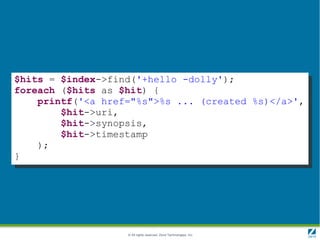 $hits = $index->find('+hello -dolly');
foreach ($hits as $hit) {
    printf('<a href="%s">%s ... (created %s)</a>',
        $hit->uri,
        $hit->synopsis,
        $hit->timestamp
    );
}




                   © All rights reserved. Zend Technologies, Inc.
 