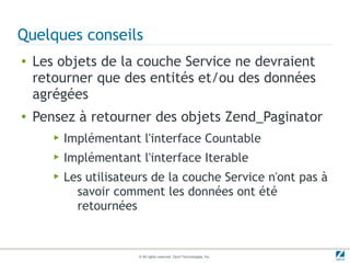 Quelques conseils
●   Les objets de la couche Service ne devraient
    retourner que des entités et/ou des données
    agrégées
●   Pensez à retourner des objets Zend_Paginator
       ▶   Implémentant l'interface Countable
       ▶   Implémentant l'interface Iterable
       ▶   Les utilisateurs de la couche Service n'ont pas à
             savoir comment les données ont été
             retournées


                        © All rights reserved. Zend Technologies, Inc.
 