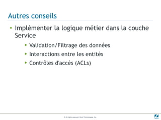 Autres conseils
●   Implémenter la logique métier dans la couche
    Service
       ▶   Validation/Filtrage des données
       ▶   Interactions entre les entités
       ▶   Contrôles d'accès (ACLs)




                         © All rights reserved. Zend Technologies, Inc.
 
